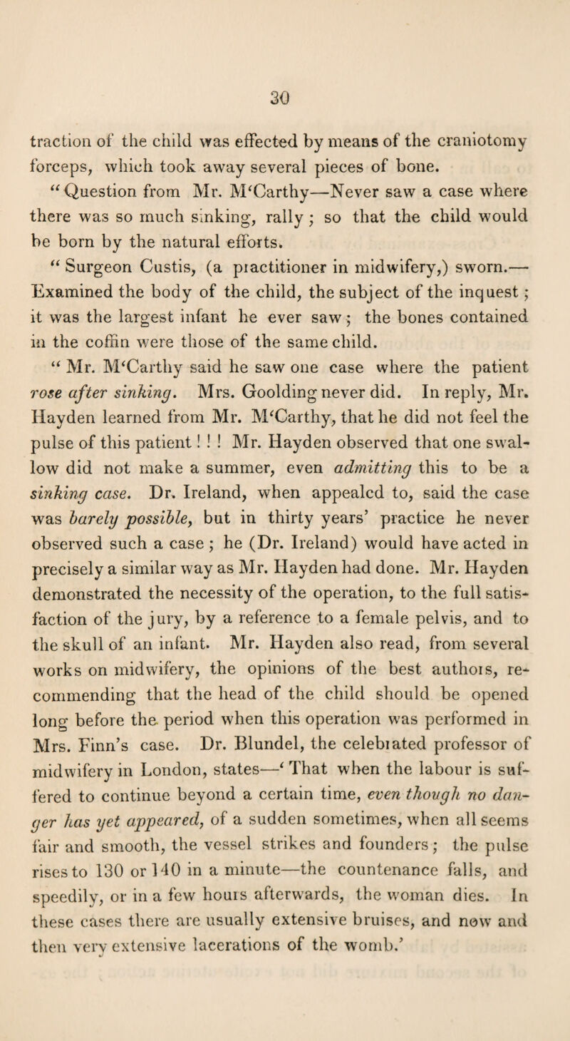 traction of the child was effected by means of the craniotomy forceps, which took away several pieces of bone. Question from Mr. McCarthy—Never saw a case where there was so much sinking, rally; so that the child would be born by the natural efforts. Surgeon Custis, (a piactitioner in midwifery,) sworn.— Examined the body of the child, the subject of the inquest; it was the largest infant he ever saw; the bones contained in the coffin were those of the same child. “ Mr. McCarthy said he saw one case where the patient rose after sinking. Mrs. Goolding never did. In reply, Mr. Hayden learned from Mr. McCarthy, that he did not feel the pulse of this patient! ! ! Mr. Hayden observed that one swal¬ low did not make a summer, even admitting this to be a sinking case. Dr. Ireland, when appealed to, said the case was harely possihhj but in thirty years’ practice he never observed such a case ; he (Dr. Ireland) would have acted in precisely a similar way as Mr. Hayden had done. Mr. Hayden demonstrated the necessity of the operation, to the full satis¬ faction of the jury, by a reference to a female pelvis, and to the skull of an infant. Mr. Hayden also read, from several works on midwifery, the opinions of the best authois, re¬ commending that the head of the child should be opened long before the period when this operation w'as performed in Mrs. Finn’s case. Dr. Blundel, the celebiated professor of midwifery in London, states—^ That when the labour is suf¬ fered to continue beyond a certain time, even though no dan¬ ger has yet appeared, of a sudden sometimes, when all seems fair and smooth, the vessel strikes and founders; the pulse rises to 130 or 140 in a minute—the countenance falls, and speedily, or in a few hours afterwards, the w^oman dies. In these cases there are usually extensive bruises, and now and then very extensive lacerations of the womb.’
