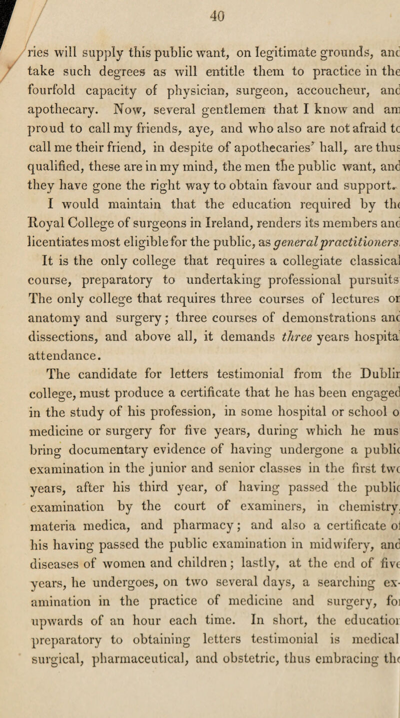 ries will supply this public want, on legitimate grounds, anc take such degrees as will entitle them to practice in the fourfold capacity of physician, surgeon, accoucheur, anc apothecary. Now, several gentlemen that I know and am proud to call my friends, aye, and who also are not afraid tc call me their friend, in despite of apothecaries^ hall, are thus qualified, these are in my mind, the men the public want, and they have gone the right way to obtain favour and supports I would maintain that the education required by th( Royal College of surgeons in Ireland, renders its members and licentiates most eligible for the public, as general practitioners, It is the only college that requires a collegiate classical course, preparatory to undertaking professional pursuits The only college that requires three courses of lectures or anatomy and surgery; three courses of demonstrations anc dissections, and above all, it demands three years hospita attendance. The candidate for letters testimonial from the Dublir college, must produce a certificate that he has been engaged in the study of his profession, in some hospital or school o medicine or surgery for five years, during which he mus bring documentary evidence of having undergone a public examination in the junior and senior classes in the first twc years, after his third year, of having passed the public examination by the court of examiners, in chemistry, materia medica, and pharmacy; and also a certificate o1 his having passed the public examination in midwifery, and diseases of women and children; lastly, at the end of five years, he undergoes, on two several clays, a searching ex¬ amination in the practice of medicine and surgery, foi upwards of an hour each time. In short, the educatioi preparatory to obtaining letters testimonial is medical surgical, pharmaceutical, and obstetric, thus embracing the