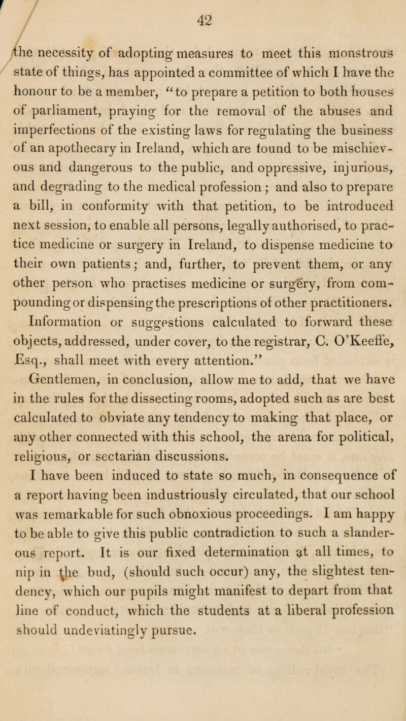 r 42 yihe necessity of adopting measures to meet this monstrous state of things, has appointed a committee of which L have the honour to be a member, ^Ho prepare a petition to both houses of parliament, praying for the removal of the abuses and imperfections of the existing laws for regulating the business of an apothecary in Ireland, which are found to be mischiev¬ ous and dangerous to the public, and oppressive, injurious, and degrading to the medical profession; and also to prepare a bill, in conformity with that petition, to be introduced next session, to enable all persons, legally authorised, to prac¬ tice medicine or surgery in Ireland, to dispense medicine to their own patients; and, further, to prevent them, or any other person who practises medicine or surgery, from com^ pounding or dispensing the prescriptions of other practitioners. Information or suo'g-pstions calculated to forw'ard these objects, addressed, undercover, to the registrar, C. O’Keeffe, Esq., shall meet with every attention.” Gentlemen, in conclusion, allow me to add, that we have in the rules for the dissecting rooms, adopted such as are best calculated to obviate any tendency to making that place, or any other connected with this school, the arena for political, religious, or sectarian discussions. I have been induced to state so much, in consequence of a report having been industriously circulated, that our school was remarkable for such obnoxious proceedings. I am happy to be able to give this public contradiction to such a slander¬ ous report. It is our fixed determination at all times, to nip in ^he bud, (should such occur) any, the slightest ten¬ dency, which our pupils might manifest to depart from that line of conduct, which the students at a liberal profession should undeviatingly pursue.