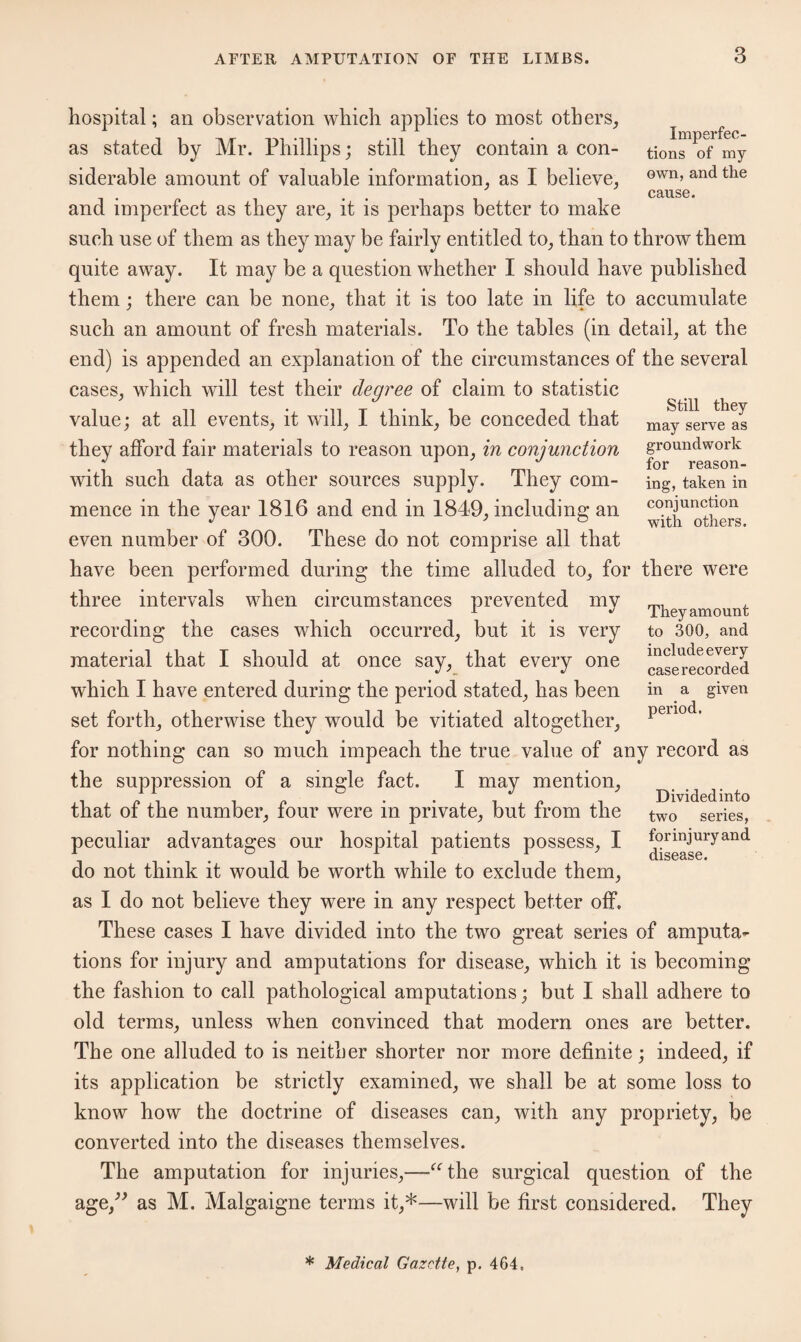 Still they may serve as groundwork for reason¬ ing, taken in conjunction with others. hospital; an observation which applies to most others, as stated by Mr. Phillips; still they contain a con- tion^of* my siderable amount of valuable information, as I believe, own> and the cause. and imperfect as they are, it is perhaps better to make such use of them as they may be fairly entitled to, than to throw them quite away. It may be a question whether I should have published them; there can be none, that it is too late in life to accumulate such an amount of fresh materials. To the tables (in detail, at the end) is appended an explanation of the circumstances of the several cases, which will test their degree of claim to statistic value; at all events, it will, I think, be conceded that they afford fair materials to reason upon, in conjunction with such data as other sources supply. They com¬ mence in the year 1816 and end in 1849, including an even number of 300. These do not comprise all that have been performed during the time alluded to, for there were three intervals when circumstances prevented my recording the cases which occurred, but it is very material that I should at once say, that every one which I have entered during the period stated, has been set forth, otherwise they would be vitiated altogether, for nothing can so much impeach the true value of any record as the suppression of a single fact. I may mention, that of the number, four were in private, but from the peculiar advantages our hospital patients possess, I do not think it would be worth while to exclude them, as I do not believe they were in any respect better off. These cases I have divided into the two great series of amputa¬ tions for injury and amputations for disease, which it is becoming the fashion to call pathological amputations; but I shall adhere to old terms, unless when convinced that modern ones are better. The one alluded to is neither shorter nor more definite; indeed, if its application be strictly examined, we shall be at some loss to know how the doctrine of diseases can, with any propriety, be converted into the diseases themselves. The amputation for injuries,—“the surgical question of the age,” as M. Malgaigne terms it,*—will be first considered. They They amount to 300, and include every caserecorded in a given period. Divided into two series, for injury and disease. * Medical Gazette, p. 464,