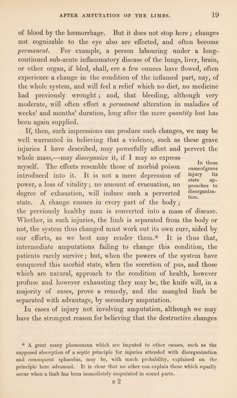 of blood by the haemorrhage. But it does not stop here; changes not cognizable to the eye also are effected, and often become permanent. For example, a person labouring under a long- continued sub-acute inflammatory disease of the lungs, liver, brain, or other organ, if bled, shall, ere a few ounces have flowed, often experience a change in the condition of the inflamed part, nay, of the whole system, and will feel a relief which no diet, no medicine had previously wrought ; and, that bleeding, although very moderate, will often effect a permanent alteration in maladies of weeks^ and months^ duration, long after the mere quantity lost has been again supplied. If, then, such impressions can produce such changes, we may be well warranted in believing that a violence, such as these grave injuries I have described, may powerfully affect and pervert the whole mass,—may disorganize it, if I may so express myself. The effects resemble those of morbid poison casesofgrave introduced into it. It is not a mere depression of i]wy its power, a loss of vitality; no amount of evacuation, no proaches to degree of exhaustion, will induce such a perverted disorgamza- state. A change ensues in every part of the body; the previously healthy man is converted into a mass of disease. Whether, in such injuries, the limb is separated from the body or not, the system thus changed must work out its own cure, aided by our efforts, as we best may render them.* It is thus that, intermediate amputations failing to change this condition, the patients rarely survive; but, when the powers of the system have conquered this morbid state, when the secretion of pus, and those which are natural, approach to the condition of health, however profuse and however exhausting they may be, the knife will, in a majority of cases, prove a remedy, and the mangled limb be separated with advantage, by secondary amputation. In cases of injury not involving amputation, although we may have the strongest reason for believing that the destructive changes * A great many phenomena which are imputed to other causes, such as the supposed absorption of a septic principle for injuries attended with disorganization and consequent sphacelus, may be, with much probability, explained on the principle here advanced. It is clear that no other can explain those which equally occur when a limb has been immediately amputated in sound parts. B 2