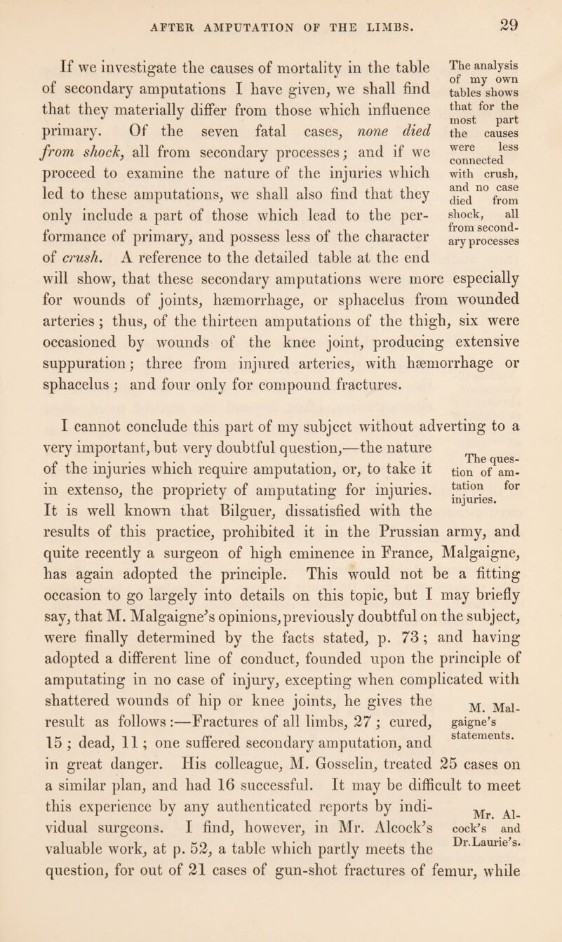 If we investigate the causes of mortality in the table of secondary amputations I have given, we shall find that they materially differ from those which influence primary. Of the seven fatal cases, none died from shock, all from secondary processes; and if we proceed to examine the nature of the injuries which led to these amputations, we shall also find that they only include a part of those which lead to the per¬ formance of primary, and possess less of the character of crush. A reference to the detailed table at the end The analysis of my own tables shows that for the most part the causes were less connected with crush, and no case died from shock, all from second¬ ary processes will show, that these secondary amputations were more especially for wounds of joints, haemorrhage, or sphacelus from wounded arteries ; thus, of the thirteen amputations of the thigh, six were occasioned by wounds of the knee joint, producing extensive suppuration; three from injured arteries, with haemorrhage or sphacelus ; and four only for compound fractures. I cannot conclude this part of my subject without adverting to a very important, but very doubtful question,—the nature of the injuries which require amputation, or, to take it tion of^am- in extenso, the propriety of amputating for injuries. laho? for It is well known that Bilguer, dissatisfied with the results of this practice, prohibited it in the Prussian army, and quite recently a surgeon of high eminence in France, Malgaigne, has again adopted the principle. This would not be a fitting occasion to go largely into details on this topic, but I may briefly say, that M. Malgaigne^s opinions,previously doubtful on the subject, were finally determined by the facts stated, p. 73 ; and having adopted a different line of conduct, founded upon the principle of amputating in no case of injury, excepting when complicated with shattered wounds of hip or knee joints, he gives the result as follows :—Fractures of all limbs, 27 ; cured, 15 ; dead, 11; one suffered secondary amputation, and in great danger. His colleague, M. Gosselin, treated 25 cases on a similar plan, and had 16 successful. It may be difficult to meet this experience by any authenticated reports by indi- vidual surgeons. I find, however, in Mr. AlcoclPs cock’s and valuable work, at p. 52, a table which partly meets the DlLauiie question, for out of 21 cases of gun-shot fractures of femur, while M. Mal¬ gaigne’s statements.