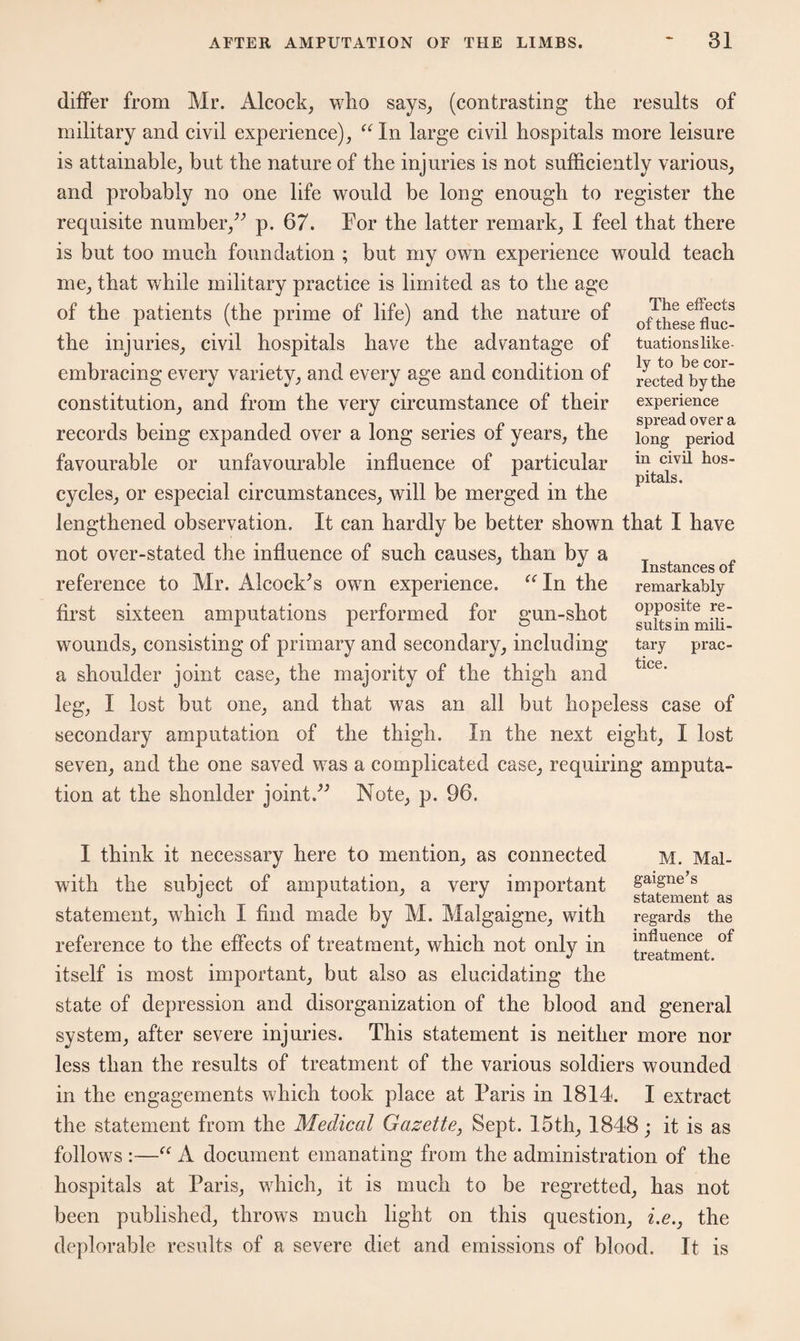 differ from Mr. Aleock, who says, (contrasting the results of military and civil experience), “ In large civil hospitals more leisure is attainable, but the nature of the injuries is not sufficiently various, and probably no one life would be long enough to register the requisite number,” p. 67. For the latter remark, I feel that there is but too much foundation ; but my own experience would teach me, that while military practice is limited as to the age of the patients (the prime of life) and the nature of the injuries, civil hospitals have the advantage of embracing every variety, and every age and condition of constitution, and from the very circumstance of their records being expanded over a long series of years, the favourable or unfavourable influence of particular cycles, or especial circumstances, will be merged in the lengthened observation. It can hardly be better shown that I have not over-stated the influence of such causes, than by a reference to Mr. Alcock’s own experience. “In the first sixteen amputations performed for gun-shot wounds, consisting of primary and secondary, including a shoulder joint case, the majority of the thigh and leg, I lost but one, and that was an all but hopeless case of secondary amputation of the thigh. In the next eight, I lost seven, and the one saved was a complicated case, requiring amputa¬ tion at the shonlder joint.” Note, p. 96. The effects of these fluc¬ tuations like¬ ly to be cor¬ rected by the experience spread over a long period in civil hos¬ pitals. Instances of remarkably opposite re¬ sults in mili¬ tary prac¬ tice. M. Mal- gaigne’s statement as regards the influence of treatment. I think it necessary here to mention, as connected with the subject of amputation, a very important statement, which I find made by M. Malgaigne, with reference to the effects of treatment, which not only in itself is most important, but also as elucidating the state of depression and disorganization of the blood and general system, after severe injuries. This statement is neither more nor less than the results of treatment of the various soldiers wounded in the engagements which took place at Paris in 1814. I extract the statement from the Medical Gazette, Sept. 15th, 1848; it is as follows :—“ A document emanating from the administration of the hospitals at Paris, which, it is much to be regretted, has not been published, throws much light on this question, i.e., the deplorable results of a severe diet and emissions of blood. It is