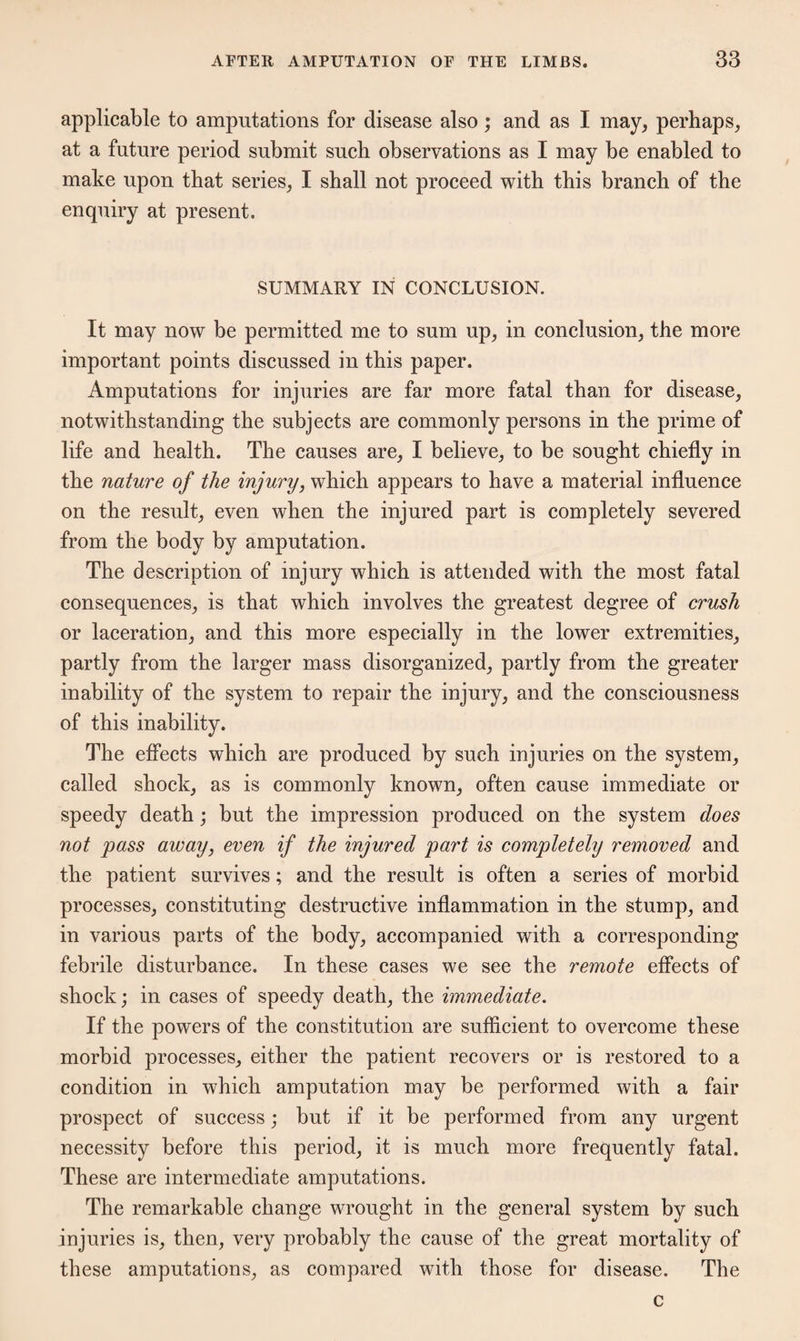 applicable to amputations for disease also; and as I may, perhaps, at a future period submit such observations as I may be enabled to make upon that series, I shall not proceed with this branch of the enquiry at present. SUMMARY IN CONCLUSION. It may now be permitted me to sum up, in conclusion, the more important points discussed in this paper. Amputations for injuries are far more fatal than for disease, notwithstanding the subjects are commonly persons in the prime of life and health. The causes are, I believe, to be sought chiefly in the nature of the injury, which appears to have a material influence on the result, even when the injured part is completely severed from the body by amputation. The description of injury which is attended with the most fatal consequences, is that which involves the greatest degree of crush or laceration, and this more especially in the lower extremities, partly from the larger mass disorganized, partly from the greater inability of the system to repair the injury, and the consciousness of this inability. The effects which are produced by such injuries on the system, called shock, as is commonly known, often cause immediate or speedy death; but the impression produced on the system does not pass away, even if the injured part is completely removed and the patient survives; and the result is often a series of morbid processes, constituting destructive inflammation in the stump, and in various parts of the body, accompanied with a corresponding febrile disturbance. In these cases we see the remote effects of shock; in cases of speedy death, the immediate. If the powers of the constitution are sufficient to overcome these morbid processes, either the patient recovers or is restored to a condition in which amputation may be performed with a fair prospect of success; but if it be performed from any urgent necessity before this period, it is much more frequently fatal. These are intermediate amputations. The remarkable change wrought in the general system by such injuries is, then, very probably the cause of the great mortality of these amputations, as compared with those for disease. The c