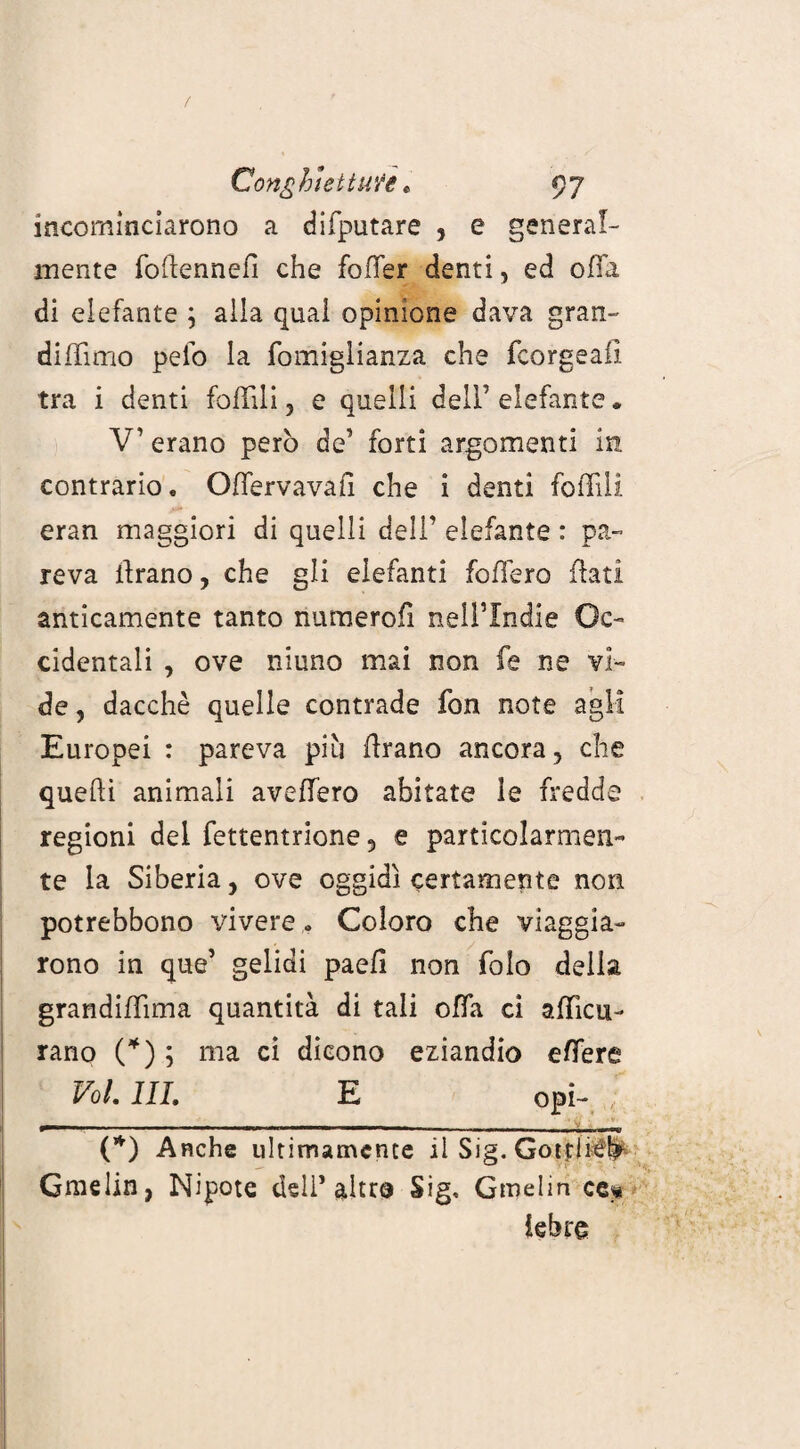 incominciarono a difputare , e general¬ mente follennelì che foffer denti, ed offa di elefante ; alla qual opinione dava gran- diffìmo pelo la fomiglianza che fcorgeaiì tra i denti follili, e quelli dell’elefante. V’ erano però de’ forti argomenti in contrario. Offervavafi che i denti follili eran maggiori di quelli dell’ elefante : pa¬ reva tirano, che gli elefanti follerò flati anticamente tanto numero!! neil’Indie Oc¬ cidentali , ove niuno mai non fe ne vi¬ de , dacché quelle contrade fon note agli Europei : pareva più flrano ancora, che quelli animali aveffero abitate le fredde regioni del fettentrione, e particolarmen¬ te la Siberia, ove oggidì certamente non potrebbono vivere * Coloro che viaggia¬ rono in que’ gelidi paefi non folo della grandiffìma quantità di tali offa ci affìcu- rano (*) ; ma ci dicono eziandio effere Volili. E opi- , in . ■ * (*) Anche ultimamente il Sig. Gottli^ Gmelin, Nipote dell’altro Sig, Gmelin ce* iebro