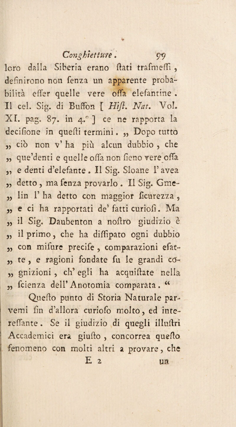 Conghiettute . 9^ loro dalla Siberia erano flati trafmeffi , definirono non fenza un apparente proba¬ bilità e (Ter quelle vere offa elefantine . Il cel. Sig. di Buffon [ Hìfl. Nat. Voi. XL pag. 87. in 4.0 ] ce ne rapporta la decifìone in quelli termini. Dopo tutto ciò non v’ ha più alcun dubbio , che „ que’denti e quelle offa non fieno vere offa „ e denti d’elefante . Il Sig. Sloane F avea ,, detto, ma fenza provarlo . Il Sig. Gme- 33 lin F ha detto con maggior ficurezza , 3) e ci ha rapportati de’ fatti curiofi. Ma 3, il Sig. Daubenton a noflro giudizio è ,, il primo 3 che ha diffìpato ogni dubbio 3, con mifure precife , comparazioni efat- 33 te 3 e ragioni fondate fu le grandi co- 33 gnizioni 3 eh’ egli ha acquiflate nella 3, feienza dell’ Anotomia comparata, u Quello punto di Storia Naturale par- verni fin d’allora curiofo molto, ed inte- reffante. Se il giudizio di quegli illullri Accademici era giullo , concorrea quello fenomeno con molti altri a provare, che E 2 tm