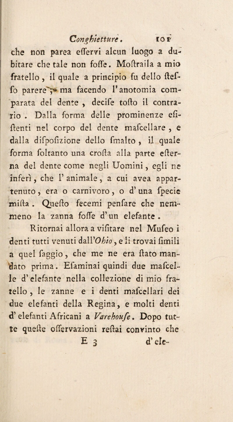 Conghìetture. tor che non parea ertfervi alcun luogo a du¬ bitare chetale non forte. Mortraila a mio fratello , il quale a principio fu dello ftef* fo parere'?* ma facendo l’anotomia com¬ parata del dente , decife torto il contra¬ rio . Dalla forma delle prominenze efi- rtenti nel corpo del dente mafcellare , e dalla difpofizione dello fmalto , il quale forma foltanto una crolla alla parte erter- na del dente come negli Uomini, egli ne inferì, che 1’ animale, a cui avea appar¬ tenuto , era o carnivoro, o d’ una fpecie mirta . Quello fecemi penfare ehe nem¬ meno la zanna forte d’un elefante. Ritornai allora a vifitare nel Mufeo i denti tutti venuti dall’Ohio, e li trovai limili a quel faggio, che me ne era flato man¬ dato prima. Efaminai quindi due ma foci¬ le d’elefante nella collezione di mio fra¬ tello , le zanne e i denti mafcellari dei due elefanti della Regina, e molti denti d’ elefanti Africani a Varehoufe. Dopo tut¬ te quelle offervazioni rertai convinto che E 3 d’eie-