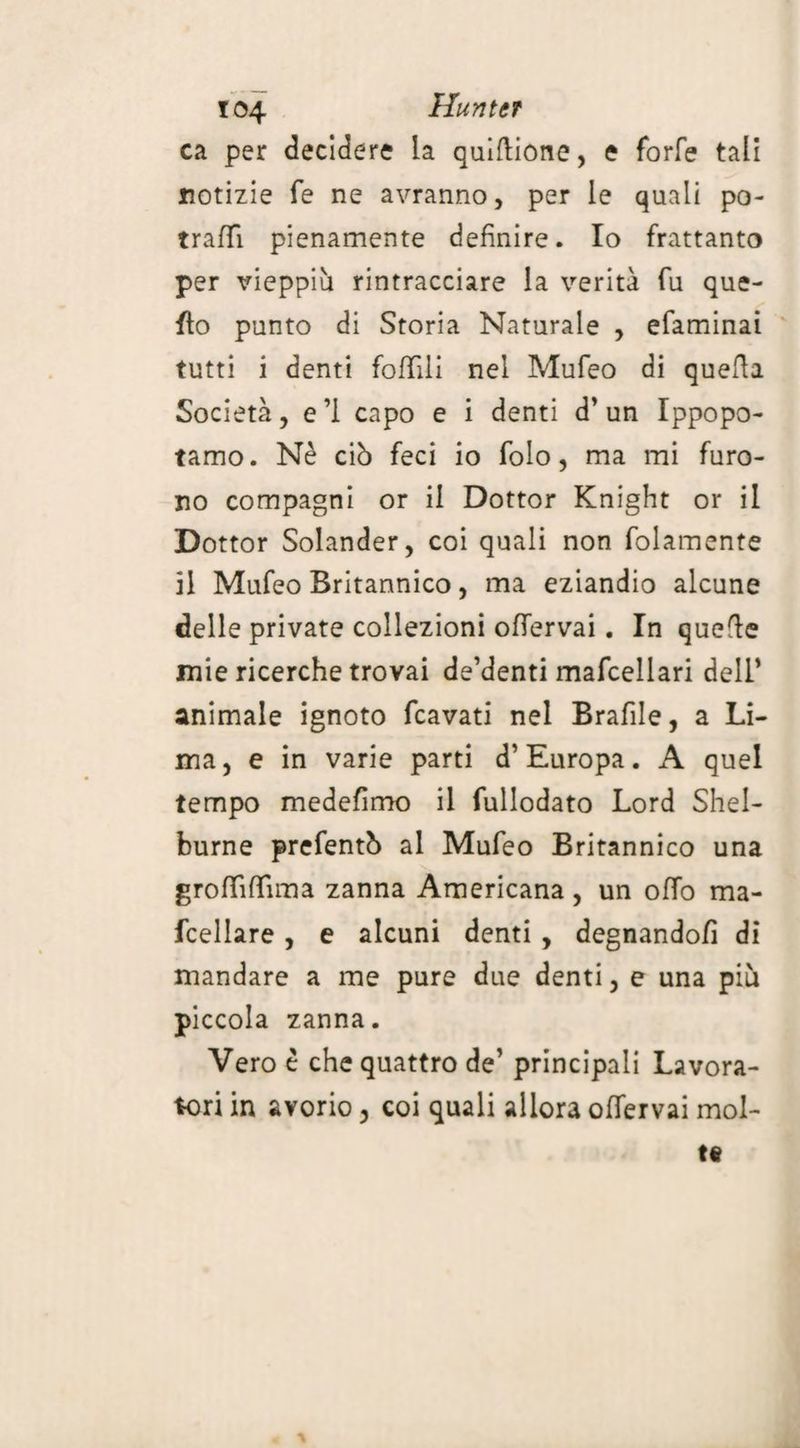 ca per decidere la quiftione, e forfè tali notizie fe ne avranno, per le quali po- traffi pienamente definire. Io frattanto per vieppiù rintracciare la verità fu que¬ llo punto di Storia Naturale , efaminai tutti i denti follili nel Mufeo di quella Società, e ’1 capo e i denti d’ un Ippopo¬ tamo. Nè ciò feci io folo, ma mi furo¬ no compagni or il Dottor Knight or il Dottor Solander, coi quali non folamente il Mufeo Britannico, ma eziandio alcune delle private collezioni ofiervai. In quefle mie ricerche trovai de’denti mafcellari dell’ animale ignoto fcavati nel Brafile, a Li¬ ma, e in varie parti d’Europa. A quel tempo medefimo il fullodato Lord Shel¬ burne prefentò al Mufeo Britannico una grofififfima zanna Americana, un olio ma¬ cellare , e alcuni denti , degnandoli di mandare a me pure due denti, e una più piccola zanna. Vero è che quattro de’ principali Lavora¬ tori in avorio, coi quali allora offervai mol- %