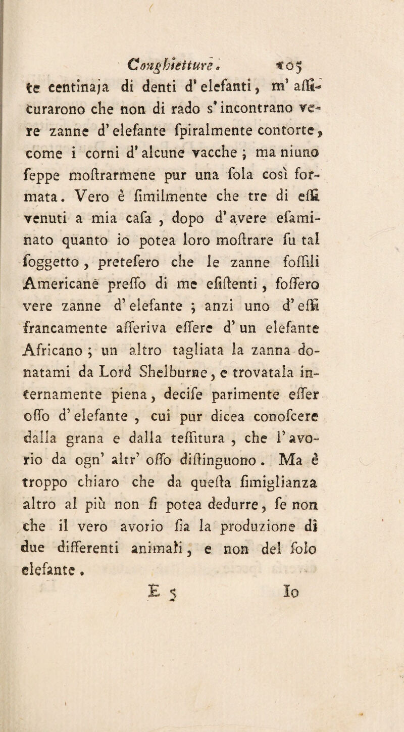 Conghietturs » «05 te centinaia di denti d* elefanti, m’ affi-* Curarono che non di rado s’incontrano ve¬ re zanne d’elefante fpiralmente contorte, come i corni d’alcune vacche ; ma ninno Teppe moftrarmene pur una fola così for¬ mata. Vero è fimilmente che tre di elfi venuti a mia cafa , dopo d’avere e lami¬ nato quanto io potea loro modrare fu tal (oggetto, pretefero che le zanne follili Americane predo di me efiftenti, fodero vere zanne d’elefante ; anzi uno d’elfi francamente aderiva edere d’ un elefante Africano ; un altro tagliata la zanna do¬ natami da Lord Shelburne, e trovatala in¬ ternamente piena, decide parimente eder odo d’ elefante , cui pur dicea conofcere dalla grana e dalia teditnra , che 1* avo¬ rio da ogn’ altr’ odo didinguono . Ma è troppo chiaro che da quella fimiglianza altro al più non fi potea dedurre, fe non che il vero avorio da la produzione di due differenti animali, e non del fole elefante.