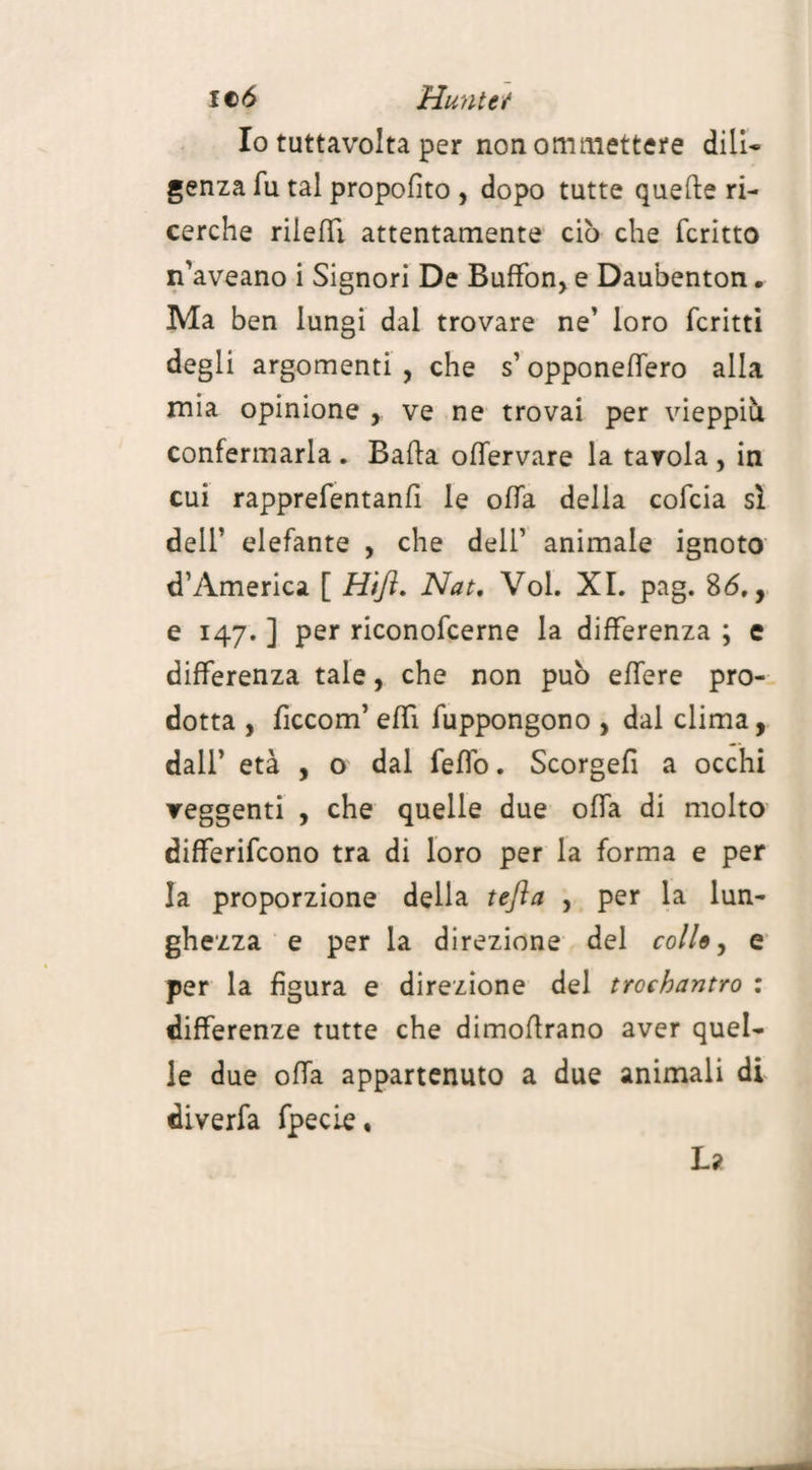 ltd Hunt et Io tuttavolta per non ommettere dill* genza fu tal propofìto , dopo tutte quefte ri¬ cerche nielli attentamente ciò che fcritto n'aveano i Signori De Buffon, e Daubenton. Ma ben lungi dal trovare ne’ loro fcritti degli argomenti , che s’ opponeffero alla mia opinione , ve ne trovai per vieppiù confermarla . Bada offervare la tavola , in cui rapprefentanfi le offa della cofcia sì dell’ elefante , che dell’ animale ignoto d’America [ H'tft, Nat. Voi. XI. pag. 86,, e 147. ] per riconofcerne la differenza ; e differenza tale, che non può effere pro¬ dotta , ficcom’ effi fuppongono , dal clima, dall’ età , o dal fello. Scorgefi a occhi veggenti , che quelle due offa di molto differirono tra di loro per la forma e per la proporzione della tefta , per la lun¬ ghezza e per la direzione del colle, e per la figura e direzione del trochantro : differenze tutte che dimoflrano aver quel¬ le due offa appartenuto a due animali di diverfa fpecie, La