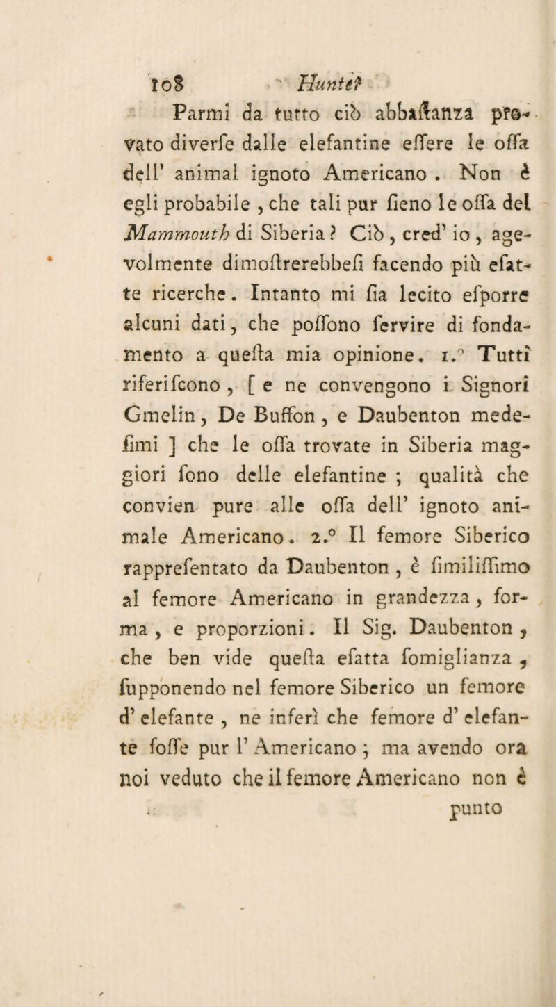 fo8 ' Hunt et Parmi da tutto cib abbaftanza p?s* vato diverfe dalle elefantine effere le offa dell’ animal ignoto Americano . Non è egli probabile , che tali pur fieno le offa dei Mammouth di Siberia ? Ciò , cred’ io , age¬ volmente dimofirerebbefi facendo più efat- te ricerche. Intanto mi fia lecito efporre alcuni dati, che poffono fervire di fonda¬ mento a queffa mia opinione. i.° Tutti riferifcono , [ e ne convengono i Signori Gmelin, De Buffon, e Daubenton mede- fimi ] che le offa trovate in Siberia mag¬ giori iono delle elefantine ; qualità che convien pure alle offa deli’ ignoto ani¬ male Americano. 2.0 Il femore Siberico rapprefentato da Daubenton , è fimilifiimo al femore Americano in grandezza, for¬ ma , e proporzioni. Il Sig. Daubenton , che ben vide quella efatta fomiglianza , fupponendo nel femore Siberico un femore d’ elefante , ne inferi che femore d1 elefan¬ te foffe pur T Americano ; ma avendo ora noi veduto che il femore Americano non c : punto