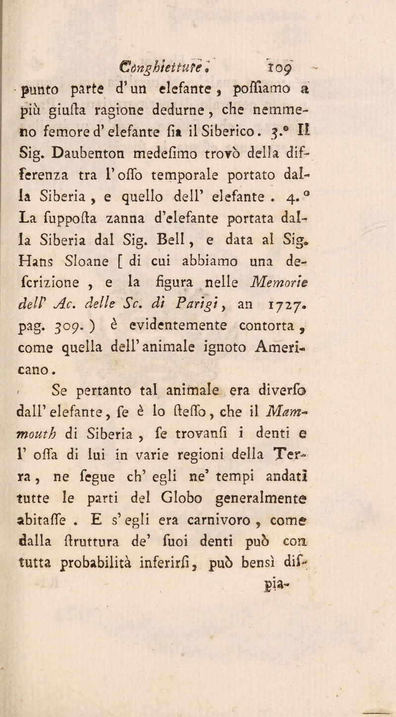 (SónghiettuTel tog punto parta cT un elefante, polliamo a piu giuda ragione dedurne, che nemme¬ no femore d’ elefante fit il Siberico. 5.® I! Sig. Daubenton medefimo trovò della dif¬ ferenza tra I’offo temporale portato dal¬ la Siberia, e quello dell’ elefante. 4.0 La fuppofta zanna d’elefante portata dal¬ ia Siberia dal Sig. Beli, e data al Siga Hans Sloane [ di cui abbiamo una de- fcrizione , e la figura nelle Memorie dell’ Ac. delle Se. di Parigi, an 1727. pag. 309. ) è evidentemente contorta , come quella dell’animale ignoto Ameri¬ cano . - Se pertanto tal animale era diverfo dall’elefante, fe è lo ft e fio, che il Mam¬ moni h di Siberia , fe trovanfi i denti e r offa di lui in varie regioni della Ter¬ ra , ne fegue eh’ egli ne’ tempi andati tutte le parti del Globo generalmente abitaffe . E s’ egli era carnivoro , come dalla ftruttura de’ Tuoi denti può con. tutta probabilità inferirli, può bensì dif- pia-