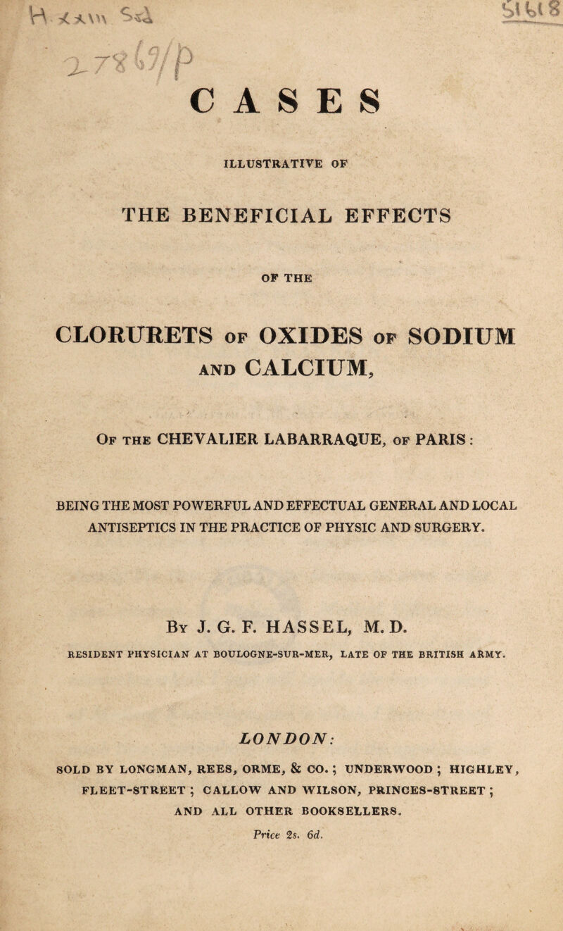 A S E S ILLUSTRATIVE OF THE BENEFICIAL EFFECTS OF THE sms CLORURETS op OXIDES op SODIUM and CALCIUM, Of the CHEVALIER LABARRAQUE, of PARIS : BEING THE MOST POWERFUL AND EFFECTUAL GENERAL AND LOCAL ANTISEPTICS IN THE PRACTICE OF PHYSIC AND SURGERY. By J. G. F. HASS EL, M. D. RESIDENT PHYSICIAN AT BOULOGNE-SUR-MER, LATE OF THE BRITISH ARMY. LONDON: SOLD BY LONGMAN, REES, ORME, & CO. ; UNDERWOOD ; HIGHLEY, fleet-street; callow and wilson, princes-street ; AND ALL OTHER BOOKSELLERS. Price 2s. 6d.