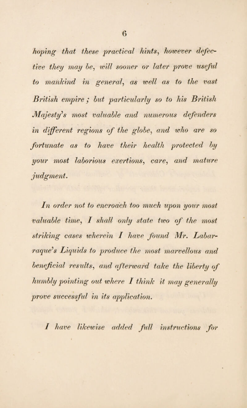 hoping that these practical hints, however defec¬ tive they may he, sooner or later prove useful to mankind in general, as well as to the vast British empire; hut particularly so to his British Majesty's most valuable and numerous defenders in different regions of the glohe, and who are so fortunate as to have their health protected by your most laborious exertions, care, and mature judgment. I71 order not to encroach too much upon your most valuable time, I shall only state tivo of the most striking cases wherein I have found Mr, Labar- raque's Liquids to produce the most marvellous and beneficial results, and afterward take the liberty of humbly pointing out where I think it may generally prove successful in its application. / have likewise added full instructions for