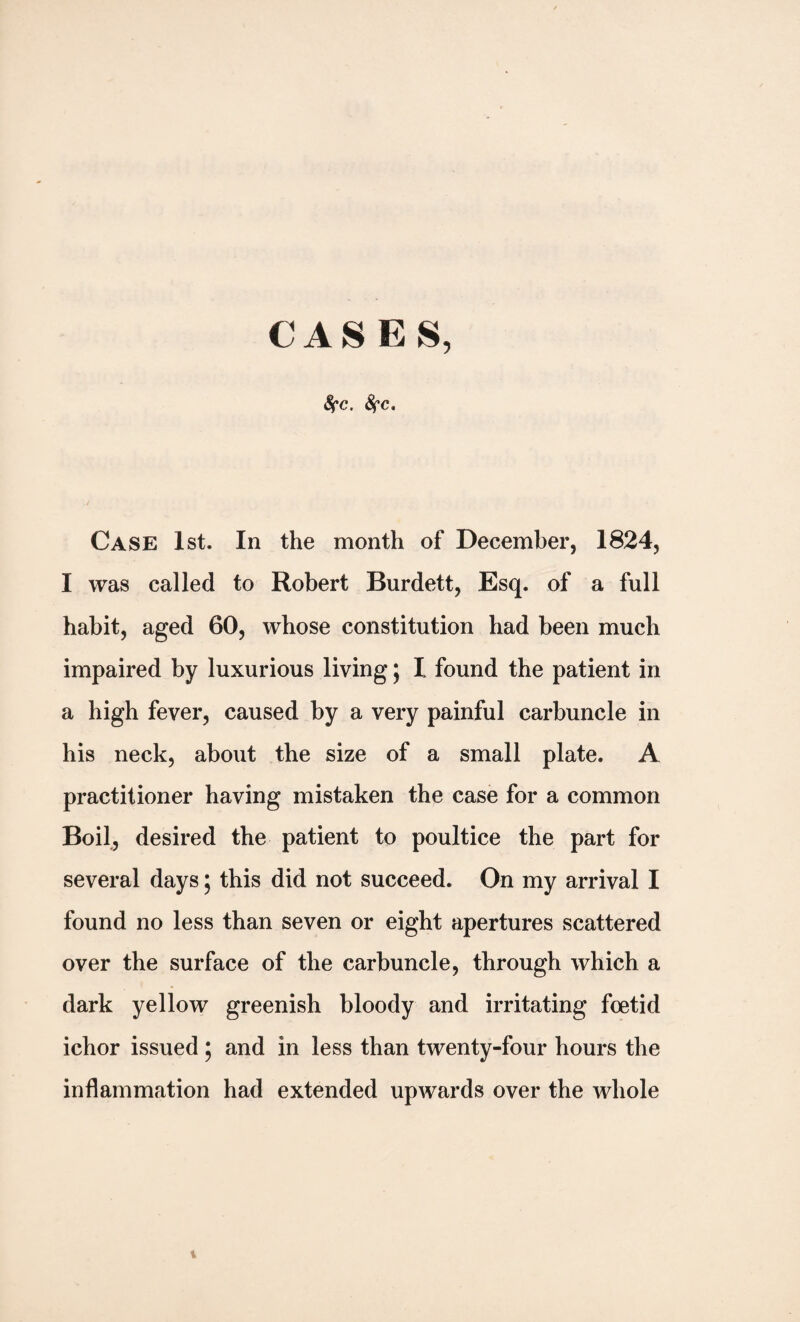 CASES, fyc. fyc. Case 1st. In the month of December, 1824, I was called to Robert Burdett, Esq. of a full habit, aged 60, whose constitution had been much impaired by luxurious living; l found the patient in a high fever, caused by a very painful carbuncle in his neck, about the size of a small plate. A practitioner having mistaken the case for a common Boil, desired the patient to poultice the part for several days; this did not succeed. On my arrival I found no less than seven or eight apertures scattered over the surface of the carbuncle, through which a dark yellow greenish bloody and irritating foetid ichor issued ; and in less than twenty-four hours the inflammation had extended upwards over the whole t