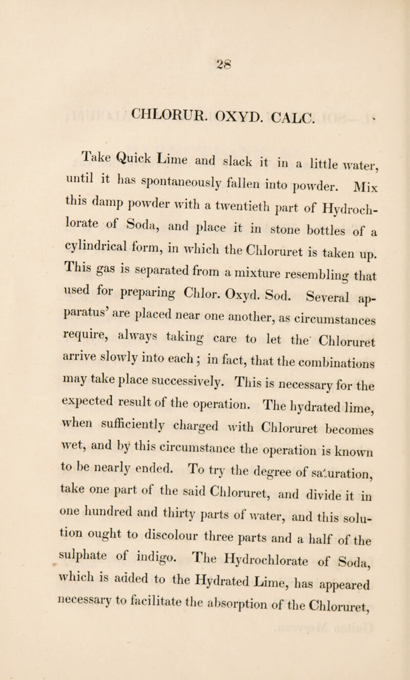 CHLORUR. OXYD. CALC. Take Quick Lime and slack it in a little water, until it has spontaneously fallen into powder. Mix this damp powder with a twentieth part of Hydroch¬ lorate of Soda, and place it in stone bottles of a cylindrical form, in which the Chloruret is taken up. Ihis gas is separated from a mixture resembling that used for preparing Chlor. Oxyd. Sod. Several ap¬ paratus’ are placed near one another, as circumstances require, always taking care to let the' Chloruret arrive slowly into each ; in fact, that the combinations may take place successively. This is necessary for the expected result of the operation. The hydrated lime, when sufficiently charged with Chloruret becomes wet, and by this circumstance the operation is known to be nearly ended. To try the degree of saturation, take one part of the said Chloruret, and divide it in one hundred and thirty parts of water, and this solu¬ tion ought to discolour three parts and a half of the sulphate of indigo. The Hydrochlorate of Soda, which is added to the Hydrated Lime, has appeared necessary to facilitate the absorption of the Chloruret,