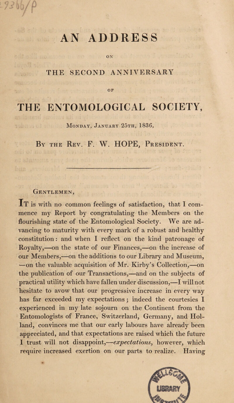 AN ADDRESS ON THE SECOND ANNIVERSARY OF THE ENTOMOLOGICAL SOCIETY, Monday, January 25th, 1836, By the Rev. F. W. HOPE, President. Gentlemen, It is with no common feelings of satisfaction, that I com¬ mence my Report by congratulating the Members on the flourishing state of the Entomological Society. We are ad¬ vancing to maturity with every mark of a robust and healthy constitution: and when I reflect on the kind patronage of Royalty,—on the state of our Finances,—on the increase of our Members,—on the additions to our Library and Museum, ■—on the valuable acquisition of Mr. Kirby's Collection,—on the publication of our Transactions,—and on the subjects of practical utility which have fallen under discussion,—I will not hesitate to avow that our progressive increase in every way has far exceeded my expectations; indeed the courtesies I experienced in my late sojourn on the Continent from the Entomologists of France, Switzerland, Germany, and Hol¬ land, convinces me that our early labours have already been appreciated, and that expectations are raised which the future I trust will not disappoint,—expectations, however, which require increased exertion on our parts to realize. Having