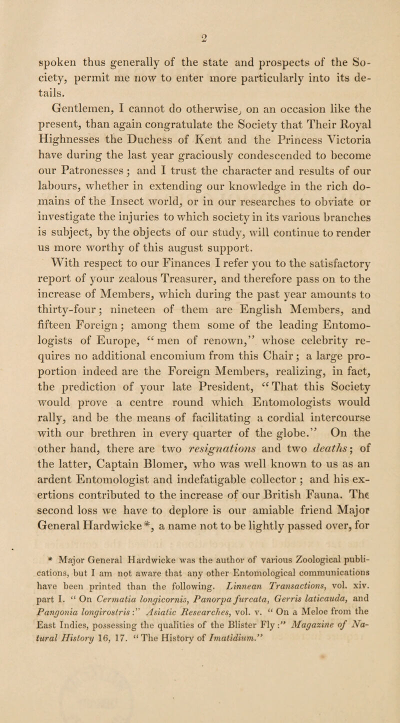 o spoken thus generally of the state and prospects of the So¬ ciety, permit me now to enter more particularly into its de¬ tails. Gentlemen, 1 cannot do otherwise, on an occasion like the present, than again congratulate the Society that Their Royal Highnesses the Duchess of Kent and the Princess Victoria have during the last year graciously condescended to become our Patronesses; and I trust the character and results of our labours, whether in extending our knowledge in the rich do¬ mains of the Insect world, or in our researches to obviate or investigate the injuries to which society in its various branches is subject, by the objects of our study, will continue to render us more worthy of this august support. With respect to our Finances I refer you to the satisfactory report of your zealous Treasurer, and therefore pass on to the increase of Members, which during the past year amounts to thirty-four; nineteen of them are English Members, and fifteen Foreign; among them some of the leading Entomo¬ logists of Europe, “men of renown,” whose celebrity re¬ quires no additional encomium from this Chair; a large pro¬ portion indeed are the Foreign Members, realizing, in fact, the prediction of your late President, “That this Society would prove a centre round which Entomologists wrould rally, and be the means of facilitating a cordial intercourse with our brethren in every quarter of the globe.” On the other hand, there are two resignations and two deaths; of the latter, Captain Blomer, who was wrell known to us as an ardent Entomologist and indefatigable collector ; and his ex¬ ertions contributed to the increase of our British Fauna. The second loss we have to deplore is our amiable friend Major General Hardwicke*, a name not to be lightly passed over, for * Major General Hardwicke was the author of various Zoological publi¬ cations, but I am not aware that any other Entomological communications have been printed than the following. Linnean 7'ransactions, vol. xiv. part I. “ On Cermatia longicornis, Panorpa furcata, Gerris laticauda, and Pangonia longirostrisAsiatic Researches, vol. v. “ On a Meloe from the East Indies, possessing the qualities of the Blister Fly:” Magazine of Na¬ tural History 16, 17. “The History of Imatidium.”