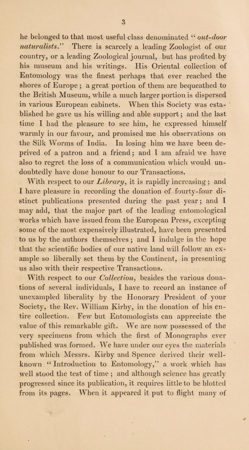 lie belonged to that most useful class denominated “ out-door naturalists” There is scarcely a leading Zoologist of our country, or a leading Zoological journal, but has profited by his museum and his writings. His Oriental collection of Entomology was the finest perhaps that ever reached the shores of Europe ; a great portion of them are bequeathed to the British Museum, while a much larger portion is dispersed in various European cabinets. When this Society was esta¬ blished he gave us his willing and able support; and the last time I had the pleasure to see him, he expressed himself warmly in our favour, and promised me his observations on the Silk Worms of India. In losing him we have been de¬ prived of a patron and a friend; and I am afraid we have also to regret the loss of a communication which would un¬ doubtedly have done honour to our Transactions. WTith respect to our Library, it is rapidly increasing; and I have pleasure in recording the donation of fourty-four di¬ stinct publications presented during the past year; and I may add, that the major part of the leading entomological works which have issued from the European Press, excepting some of the most expensively illustrated, have been presented to us by the authors themselves; and I indulge in the hope that the scientific bodies of our native land will follow an ex¬ ample so liberally set them by the Continent, in presenting us also with their respective Transactions. With respect to our Collection, besides the various dona¬ tions of several individuals, I have to record an instance of unexampled liberality by the Honorary President of your Society, the Rev. William Kirby, in the donation of his en¬ tire collection. Few but Entomologists can appreciate the value of this remarkable gift. We are now possessed of the very specimens from which the first of Monographs ever published was formed. We have under our eyes the materials from which Messrs. Kirby and Spence derived their well- known ((Introduction to Entomology,” a work which has well stood the test of time ; and although science has greatly progressed since its publication, it requires little to be blotted from its pages. When it appeared it put to flight many of