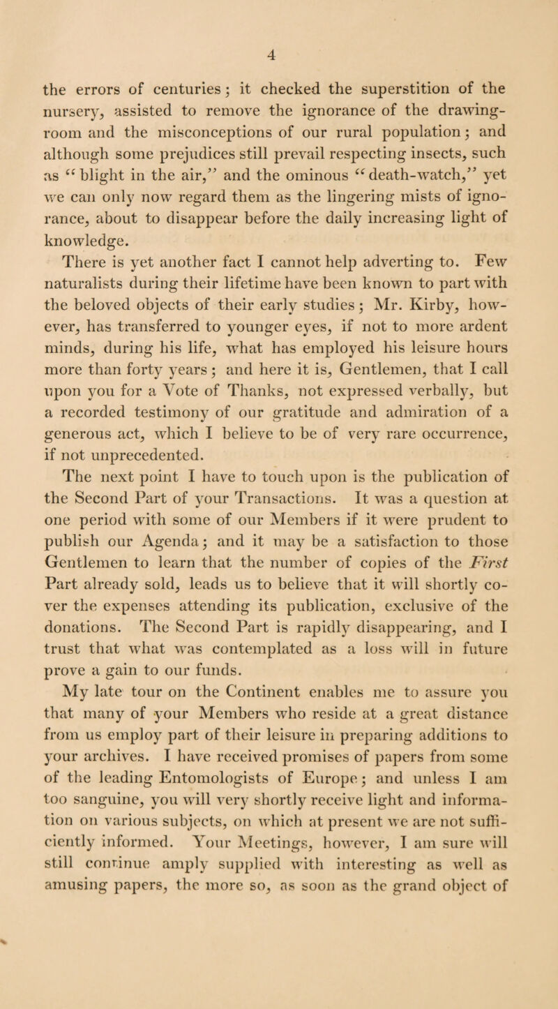 the errors of centuries; it checked the superstition of the nursery, assisted to remove the ignorance of the drawing¬ room and the misconceptions of our rural population; and although some prejudices still prevail respecting insects, such as (C blight in the air,” and the ominous “ death-watch,” yet we can only now regard them as the lingering mists of igno¬ rance, about to disappear before the daily increasing light of knowledge. There is yet another fact I cannot help adverting to. Few naturalists during their lifetime have been known to part with the beloved objects of their early studies; Mr. Kirby, how¬ ever, has transferred to younger eyes, if not to more ardent minds, during his life, what has employed his leisure hours more than forty years ; and here it is. Gentlemen, that I call upon you for a Vote of Thanks, not expressed verbally, but a recorded testimony of our gratitude and admiration of a generous act, which I believe to be of very rare occurrence, if not unprecedented. The next point I have to touch upon is the publication of the Second Part of your Transactions. It was a question at one period with some of our Members if it were prudent to publish our Agenda; and it may be a satisfaction to those Gentlemen to learn that the number of copies of the First Part already sold, leads us to believe that it will shortly co¬ ver the expenses attending its publication, exclusive of the donations. The Second Part is rapidly disappearing, and I trust that what was contemplated as a loss will in future prove a gain to our funds. My late tour on the Continent enables me to assure you that many of your Members who reside at a great distance from us employ part of their leisure in preparing additions to your archives. I have received promises of papers from some of the leading Entomologists of Europe; and unless I am too sanguine, you will very shortly receive light and informa¬ tion on various subjects, on which at present we are not suffi¬ ciently informed. Your Meetings, however, I am sure will still continue amply supplied with interesting as well as amusing papers, the more so, as soon as the grand object of