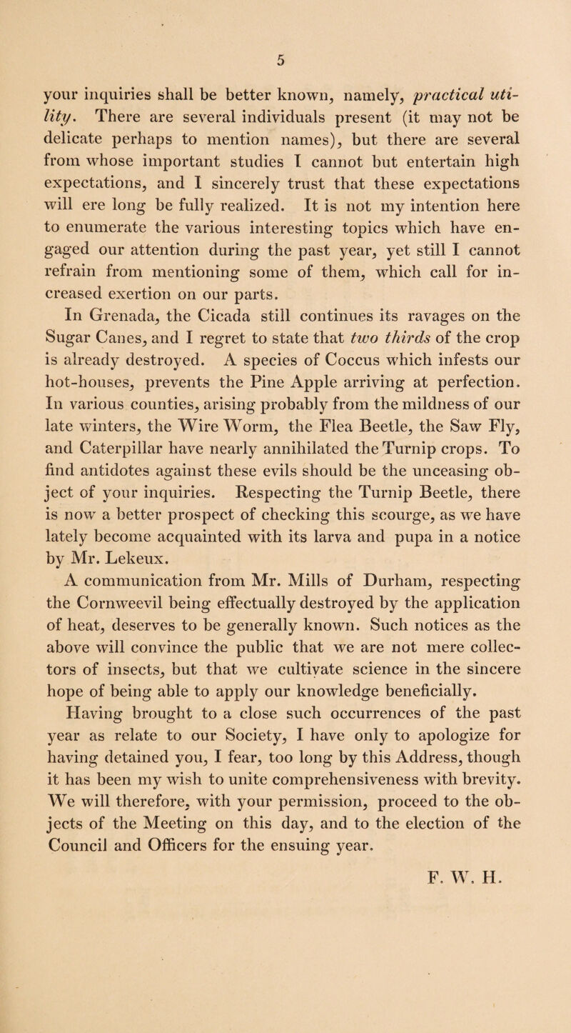 your inquiries shall be better known, namely, practical uti¬ lity. There are several individuals present (it may not be delicate perhaps to mention names), but there are several from whose important studies I cannot but entertain high expectations, and I sincerely trust that these expectations will ere long be fully realized. It is not my intention here to enumerate the various interesting topics which have en¬ gaged our attention during the past year, yet still I cannot refrain from mentioning some of them, which call for in¬ creased exertion on our parts. In Grenada, the Cicada still continues its ravages on the Sugar Canes, and I regret to state that two thirds of the crop is already destroyed. A species of Coccus which infests our hot-houses, prevents the Pine Apple arriving at perfection. In various counties, arising probably from the mildness of our late winters, the Wire Worm, the Flea Beetle, the Saw Fly, and Caterpillar have nearly annihilated the Turnip crops. To find antidotes against these evils should be the unceasing ob¬ ject of your inquiries. Respecting the Turnip Beetle, there is now a better prospect of checking this scourge, as we have lately become acquainted with its larva and pupa in a notice by Mr. Lekeux. A communication from Mr. Mills of Durham, respecting the Cornweevil being effectually destroyed by the application of heat, deserves to be generally known. Such notices as the above will convince the public that we are not mere collec¬ tors of insects, but that we cultivate science in the sincere hope of being able to apply our knowledge beneficially. Having brought to a close such occurrences of the past year as relate to our Society, I have only to apologize for having detained you, I fear, too long by this Address, though it has been my wish to unite comprehensiveness with brevity. We will therefore, with your permission, proceed to the ob¬ jects of the Meeting on this day, and to the election of the Council and Officers for the ensuing year. F. W. H.