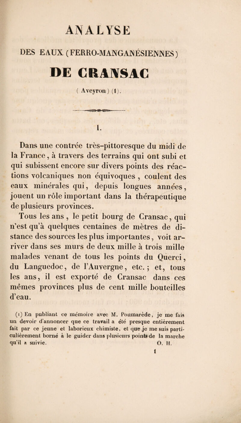 ANALYSE DES EAUX (FERRO-MANGAJNÉSIENiNES) DE CRAAISAC { Aveyron) (1). 1. Dans une contrée très-pittoresque du midi de la France, à travers des terrains qui ont subi et qui subissent encore sur divers points des réac¬ tions volcaniques non équivoques , coulent des eaux minérales qui, depuis longues années, jouent un rôle important dans la thérapeutique de plusieurs provinces. Tous les ans , le petit bourg de Cransac, qui n’est qu’à quelques centaines de mètres de di¬ stance des sources les plus importantes, voit ar¬ river dans ses murs de deux mille à trois mille malades venant de tous les points du Querci, du Languedoc, de l’Auvergne, etc.; et, tous les ans, il est exporté de Cransac dans ces mêmes provinces plus de cent mille bouteilles d’eau. (i) En publiant ce mémoire avec M. Poumarède, je me fais un devoir d’annoncer que ce travail a été presque entièrement fait par ce jeune et laborieux chimiste, et que je me suis parti¬ culièrement borné à le guider dans plusieurs points de la marche qu’il a suivie. O. H,