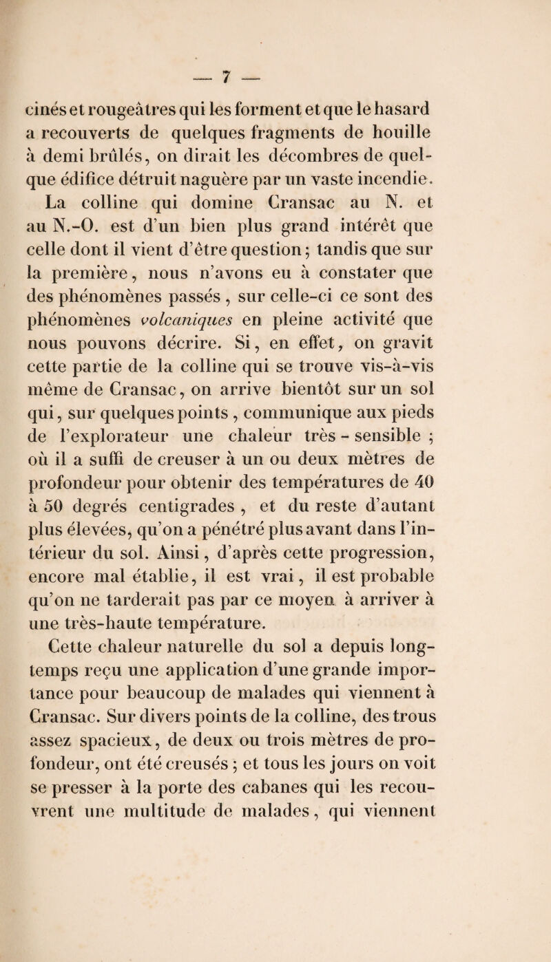 cinés et rougeâtres qui les forment et que le hasard a recouverts de quelques fragments de houille à demi brûlés, on dirait les décombres de quel¬ que édifice détruit naguère par un vaste incendie. La colline qui domine Cransac au N. et au N.-O. est d’un bien plus grand intérêt que celle dont il vient d’être question ; tandis que sur la première, nous n’avons eu à constater que des phénomènes passés , sur celle-ci ce sont des phénomènes volcaniques en pleine activité que nous pouvons décrire. Si, en effet, on gravit cette partie de la colline qui se trouve vis-à-vis même de Cransac, on arrive bientôt sur un sol qui, sur quelques points , communique aux pieds de l’explorateur une chaleur très - sensible ; où il a suffi de creuser à un ou deux mètres de profondeur pour obtenir des températures de 40 à 50 degrés centigrades , et du reste d’autant plus élevées, qu’on a pénétré plus avant dans l’in¬ térieur du sol. Ainsi, d’après cette progression, encore mal établie, il est vrai, il est probable qu’on ne tarderait pas par ce moyen à arriver à une très-haute température. Cette chaleur naturelle du sol a depuis long¬ temps reçu une application d’une grande impor¬ tance pour beaucoup de malades qui viennent à Cransac. Sur divers points de la colline, des trous assez spacieux, de deux ou trois mètres de pro¬ fondeur, ont été creusés ; et tous les jours on voit se presser à la porte des cabanes qui les recou¬ vrent une multitude de malades, qui viennent