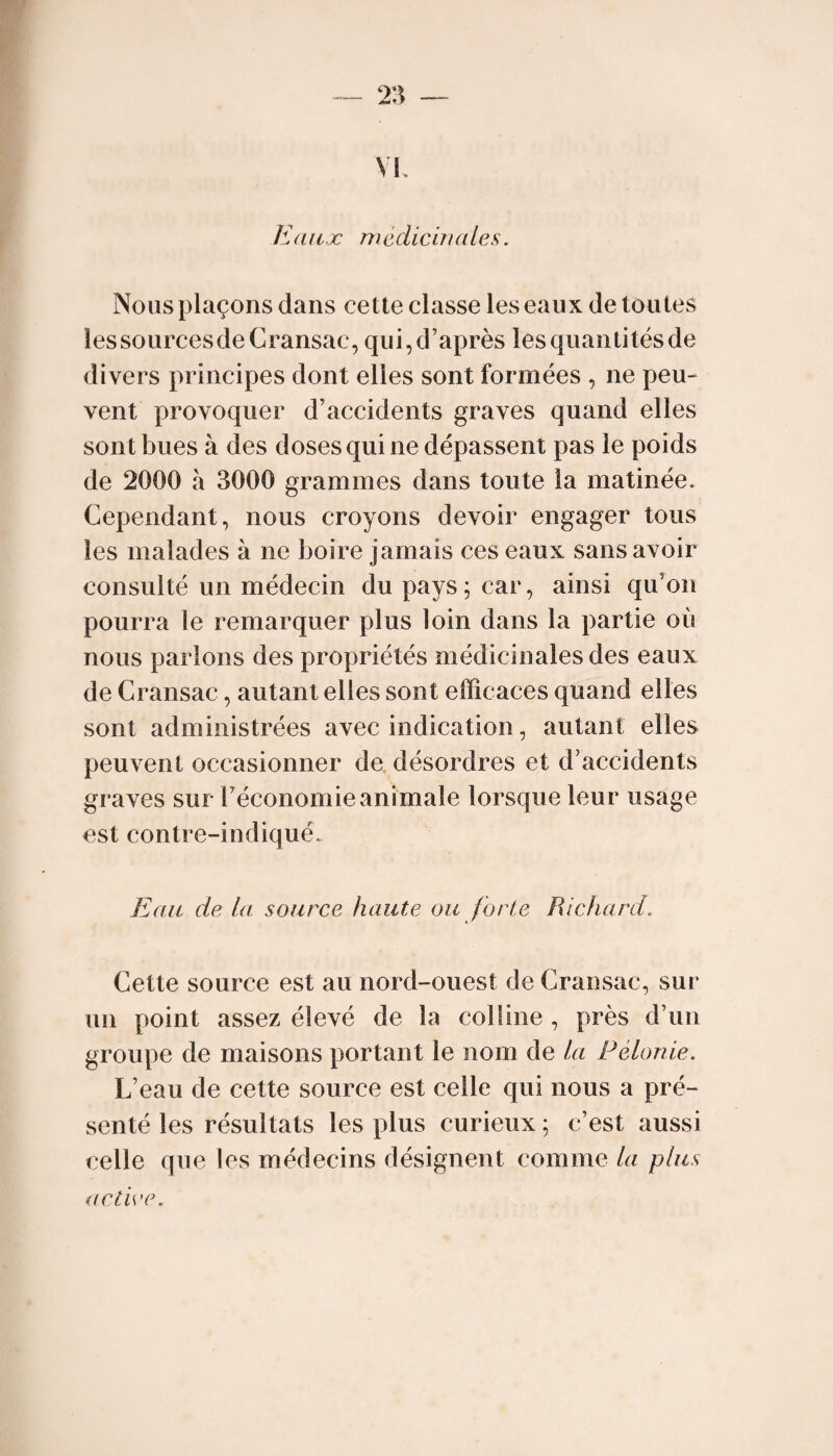 Eaux Tîièdicuudes. Nous plaçons dans cette classe les eaux de toutes îessourcesdeCransac, qui, d’après les quantités de divers principes dont elles sont formées , ne peu¬ vent provoquer d’accidents graves quand elles sont bues à des doses qui ne dépassent pas le poids de 2000 à 3000 grammes dans toute la matinée. Cependant, nous croyons devoir engager tous les malades à ne boire jamais ces eaux sans avoir consulté un médecin du pays; car, ainsi qu’on pourra le remarquer plus loin dans la partie où nous parlons des propriétés médicinales des eaux de Cransac, autant elles sont efficaces quand elles sont administrées avec indication, autant elles peuvent occasionner de, désordres et d’accidents graves sur l’économie animale lorsque leur usage est contre-indiqué. Eau de la source haute ou forte Richard. Cette source est au nord-ouest de Cransac, sur un point assez élevé de la colline , près d’un groupe de maisons portant le nom de la Félonie. L’eau de cette source est celle qui nous a pré¬ senté les résultats les plus curieux ; c’est aussi celle que les médecins désignent comme la plus actice.