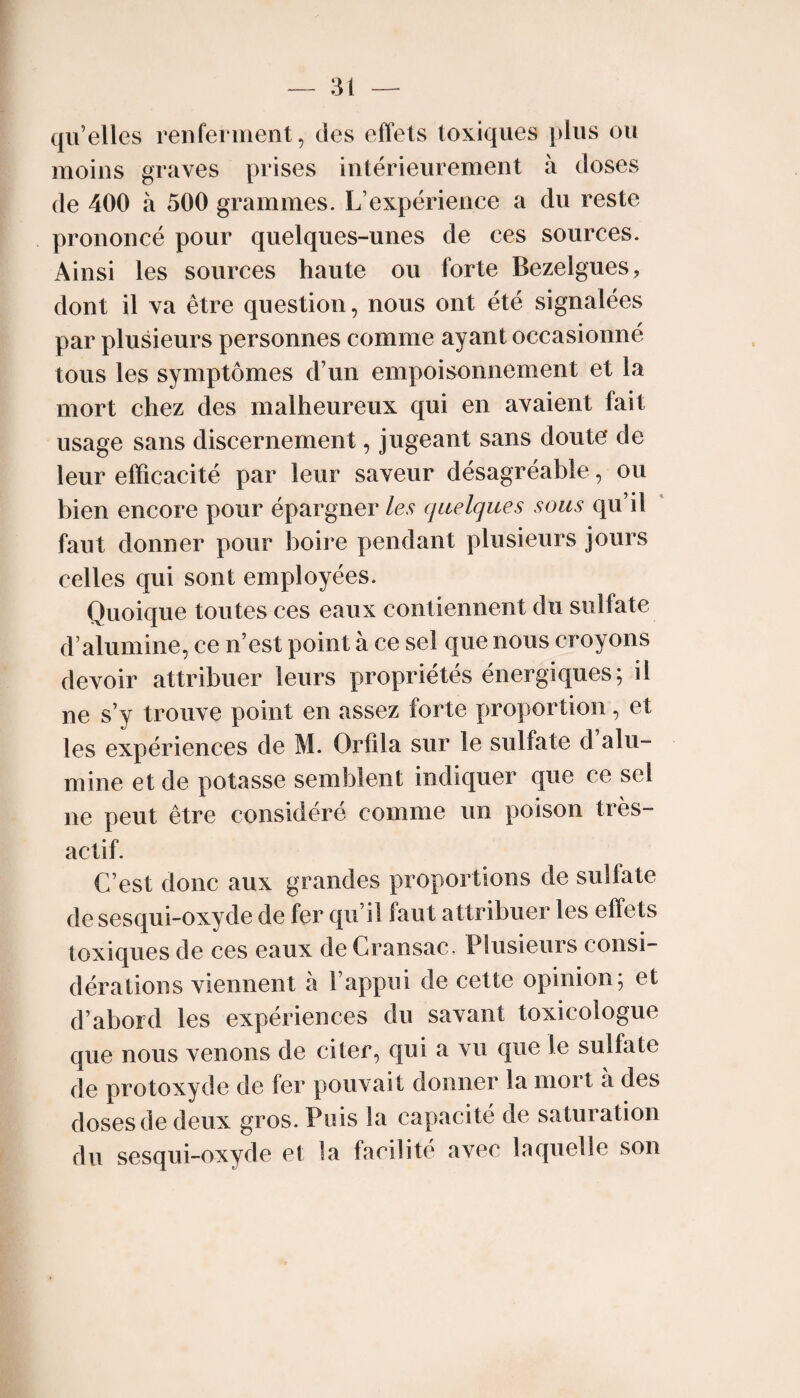 qu’elles renferment, des effets toxiques plus ou moins graves prises intérieurement à doses de 400 à 500 grammes. L’expérience a du reste prononcé pour quelques-unes de ces sources. Ainsi les sources haute ou forte Bezelgues, dont il va être question, nous ont été signalées par plusieurs personnes comme ayant occasionné tous les symptômes d’un empoisonnement et la mort chez des malheureux qui en avaient fait usage sans discernement, jugeant sans doute de leur efficacité par leur saveur désagréable, ou bien encore pour épargner les quelques sous qu’il faut donner pour boire pendant plusieurs jours celles qui sont employées. Quoique toutes ces eaux contiennent du sulfate d’alumine, ce n’est point à ce sel que nous croyons devoir attribuer leurs propriétés énergiques; il ne s’y trouve point en assez forte proportion, et les expériences de M. Orfila sur le sulfate d alu¬ mine et de potasse semblent indiquer que ce sel ne peut être considéré comme un poison très- actif. C’est donc aux grandes proportions de sulfate de sesqui-oxyde de fer qu’il faut attribuer les effets toxiques de ces eaux de Gransac, Plusieurs consi¬ dérations viennent à l’appui de cette opinion; et d’abord les expériences du savant toxicologue que nous venons de citer, qui a vu que le sulfate de protoxyde de fer pouvait donner la mort a des doses de deux gros. Puis la capacité de saturation du sesqui-oxyde et la facilité avec laquelle son