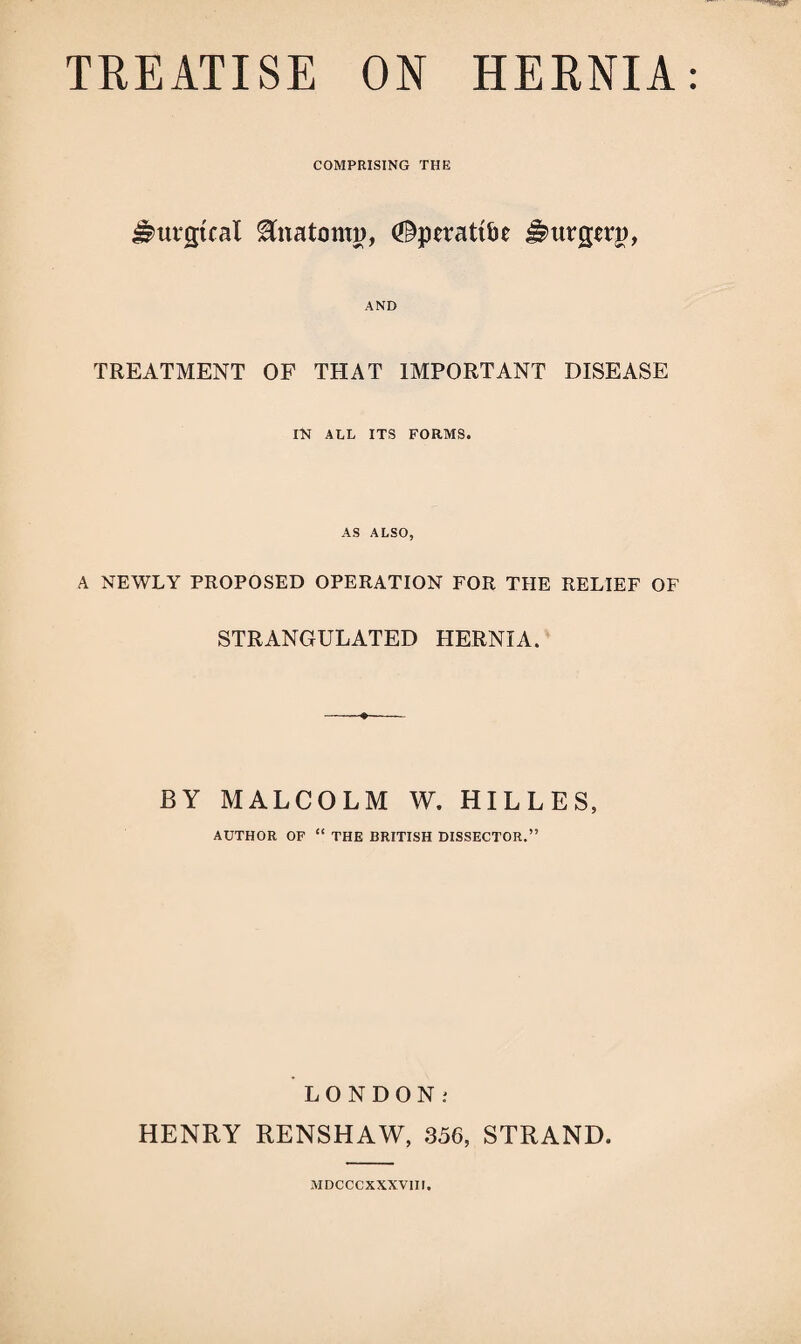 COMPRISING THE J^urgtcal Anatomy, (Sperattbe J^urgwg, AND TREATMENT OF THAT IMPORTANT DISEASE rtt ALL ITS FORMS. AS ALSO, A NEWLY PROPOSED OPERATION FOR THE RELIEF OF STRANGULATED HERNIA. BY MALCOLM W. HILLES, AUTHOR OF “ THE BRITISH DISSECTOR.” LONDON; HENRY RENSHAW, 356, STRAND. MDCCCXXXVIIl.