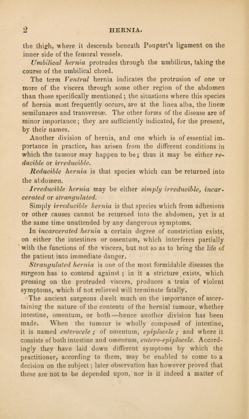 the thigh, where it descends beneath Poupart’s ligament on the inner side of the femoral vessels. Umbilical hernia protrudes through the umbilicus, taking the course of the umbilical chord. The term Ventral hernia indicates the protrusion of one or more of the viscera through some other region of the abdomen than those specifically mentioned; the situations where this species of hernia most frequently occurs, are at the linea alba, the line® semilunares and transvers®. The other forms of the disease are of minor importance; they are sufficiently indicated, for the present, by their names. Another division of hernia, and one which is of essential im¬ portance in practice, has arisen from the different conditions in which the tumour may happen to be; thus it may be either re¬ ducible or irreducible. Reducible hernia is that species which can be returned into the abdomen. Irreducible hernia may be either simply irreducible, incar¬ cerated or strangulated. Simply irreducible hernia is that species which from adhesions or other causes cannot be returned into the abdomen, yet is at the same time unattended by any dangerous symptoms. In incarcerated hernia a certain degree of constriction exists, on either the intestines or omentum, which interferes partially with the functions of the viscera, but not so as to bring the life of the patient into immediate danger. Strangulated hernia is one of the most formidable diseases the surgeon has to contend against ; in it a stricture exists, which pressing on the protruded viscera, produces a train of violent symptoms, which if not relieved will terminate fatally. The ancient surgeons dwelt much on the importance of ascer¬ taining the nature of the contents of the hernial tumour, whether intestine, omentum, or both—hence another division has been made. When the tumour is wholly composed of intestine, it is named enterocele ; of omentum, epiplocele ; and where it consists of both intestine and omentum, entero-epiplocele. Accord- ingly they have laid down different symptoms by which the practitioner, according to them, may be enabled to come to a decision on the subject; later observation has however proved that these are not to be depended upon, nor is it indeed a matter of