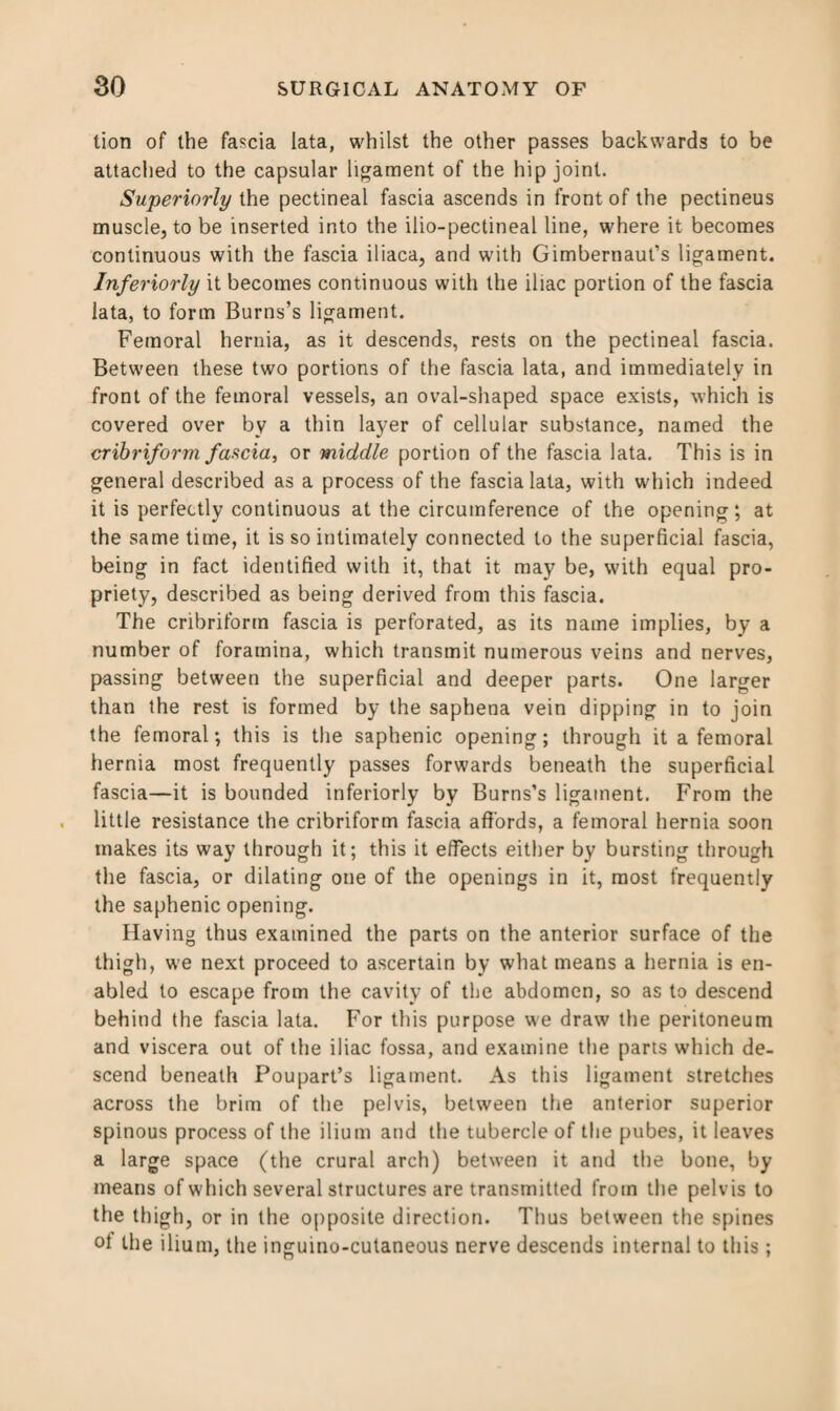 lion of the fascia lata, whilst the other passes backwards to be attached to the capsular ligament of the hip joint. Superiorly the pectineal fascia ascends in front of the pectineus muscle, to be inserted into the ilio-pectineal line, where it becomes continuous with the fascia iliaca, and with Gimbernaul’s ligament. Inferiorly it becomes continuous with the iliac portion of the fascia lata, to form Burns’s ligament. Femoral hernia, as it descends, rests on the pectineal fascia. Between these two portions of the fascia lata, and immediately in front of the femoral vessels, an oval-shaped space exists, which is covered over by a thin layer of cellular substance, named the cribriform fascia, or middle portion of the fascia lata. This is in general described as a process of the fascia lata, with which indeed it is perfectly continuous at the circumference of the opening; at the same time, it is so intimately connected to the superficial fascia, being in fact identified with it, that it may be, with equal pro¬ priety, described as being derived from this fascia. The cribriform fascia is perforated, as its name implies, by a number of foramina, which transmit numerous veins and nerves, passing between the superficial and deeper parts. One larger than the rest is formed by the saphena vein dipping in to join the femoral; this is the saphenic opening; through it a femoral hernia most frequently passes forwards beneath the superficial fascia—it is bounded inferiorly by Burns’s ligament. From the little resistance the cribriform fascia affords, a femoral hernia soon makes its way through it; this it elfects either by bursting through the fascia, or dilating one of the openings in it, most frequently the saphenic opening. Having thus examined the parts on the anterior surface of the thigh, we next proceed to ascertain by what means a hernia is en¬ abled to escape from the cavity of the abdomen, so as to descend behind the fascia lata. For this purpose we draw the peritoneum and viscera out of the iliac fossa, and examine the parts which de¬ scend beneath Poupart’s ligament. As this ligament stretches across the brim of the pelvis, between the anterior superior spinous process of the ilium and the tubercle of the pubes, it leaves a large space (the crural arch) between it and the bone, by means of which several structures are transmitted from the pelvis to the thigh, or in the opposite direction. Thus between the spines ol the ilium, the inguino-cutaneous nerve descends internal to this;