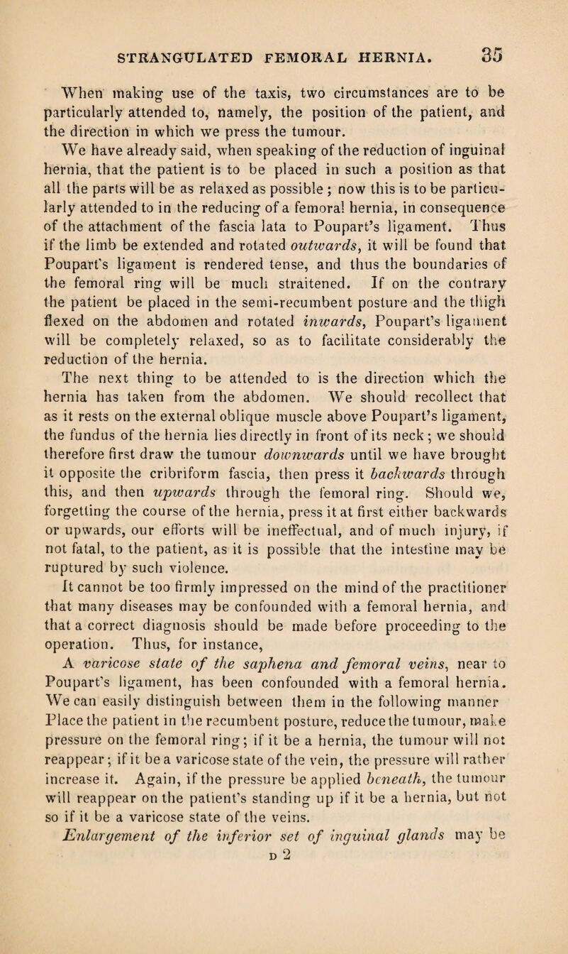 When making use of the taxis, two circumstances are to be particularly attended to, namely, the position of the patient, anti the direction in which we press the tumour. We have already said, when speaking of the reduction of inguinal hernia, that the patient is to be placed in such a position as that all the parts will be as relaxed as possible ; now this is to be particu¬ larly attended to in the reducing of a femora! hernia, in consequence of the attachment of the fascia lata to Poupart’s ligament. Thus if the limb be extended and rotated outwards, it will be found that Poupart's ligament is rendered tense, and thus the boundaries of the femoral ring will be much straitened. If on the contrary the patient be placed in the semi-recumbent posture and the thigh flexed on the abdomen and rotated inwards, Poupart’s ligament will be completely relaxed, so as to facilitate considerably the reduction of the hernia. The next thing to be attended to is the direction which the hernia has taken from the abdomen. We should recollect that as it rests on the external oblique muscle above Poupart’s ligament, the fundus of the hernia lies directly in front of its neck ; we should therefore first draw the tumour downwards until we have brought it opposite the cribriform fascia, then press it backwards through this, and then upwards through the femoral ring. Should we, forgetting the course of the hernia, press it at first either backwards or upwards, our efforts will be ineffectual, and of much injury, if not fatal, to the patient, as it is possible that the intestine may be ruptured by such violence. It cannot be too firmly impressed on the mind of the practitioner that many diseases may be confounded with a femoral hernia, and that a correct diagnosis should be made before proceeding to the operation. Thus, for instance, A varicose state of the saphena and femoral veins, near to Poupart’s ligament, has been confounded with a femoral hernia. We can easily distinguish between them in the following manner Place the patient in the recumbent posture, reduce the tumour, male pressure on the femoral ring; if it be a hernia, the tumour will not reappear; if it be a varicose state of the vein, the pressure will rather increase it. Again, if the pressure be applied beneath, the tumour will reappear on the patient’s standing up if it be a hernia, but not so if it be a varicose state of the veins. Enlargement of the inferior set of inguinal glands may be d 2