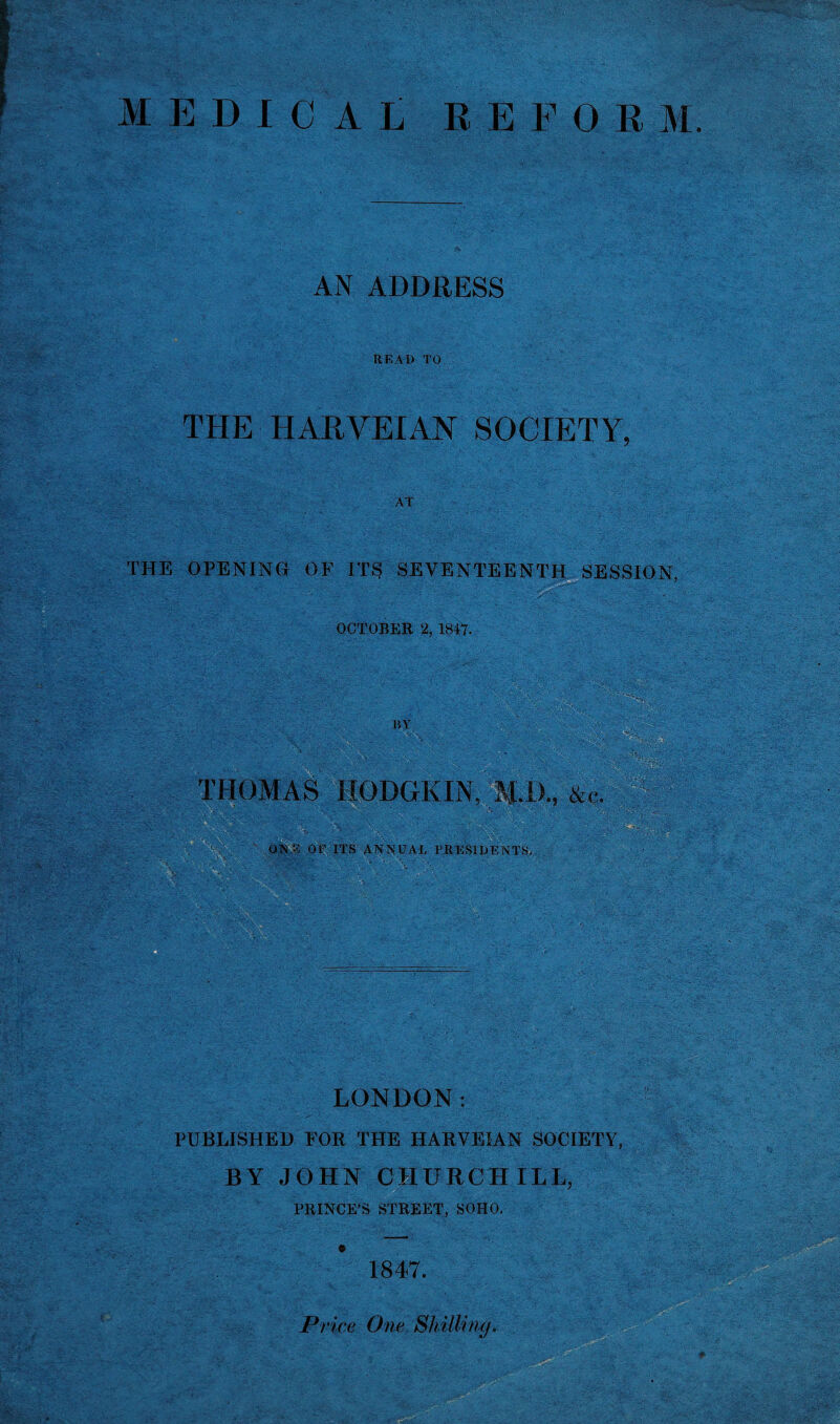 MEDICAL REFORM AN ADDRESS READ TO THE HARVEIAN SOCIETY, AT THE OPENING OF ITS SEVENTEENTH SESSION, OCTOBER % 1847- BY THOMAS HODGKIN. ■ - • .. :\‘' • ' . ‘ ' ONE OF ITS ANNUAL PRESIDENTS me-;: \ • ■ ■ ij ;■ _ _ - -  : - sKy-Y i - . A*.'.. • 'o.: W f- ' ~ '■gA r , • wV .. G = LONDON: PUBLISHED FOR THE HARVEIAN SOCIETY, BY JOHN CHURCHILL, PRINCE'S STREET, SOHO. 1847. Price One Shilling