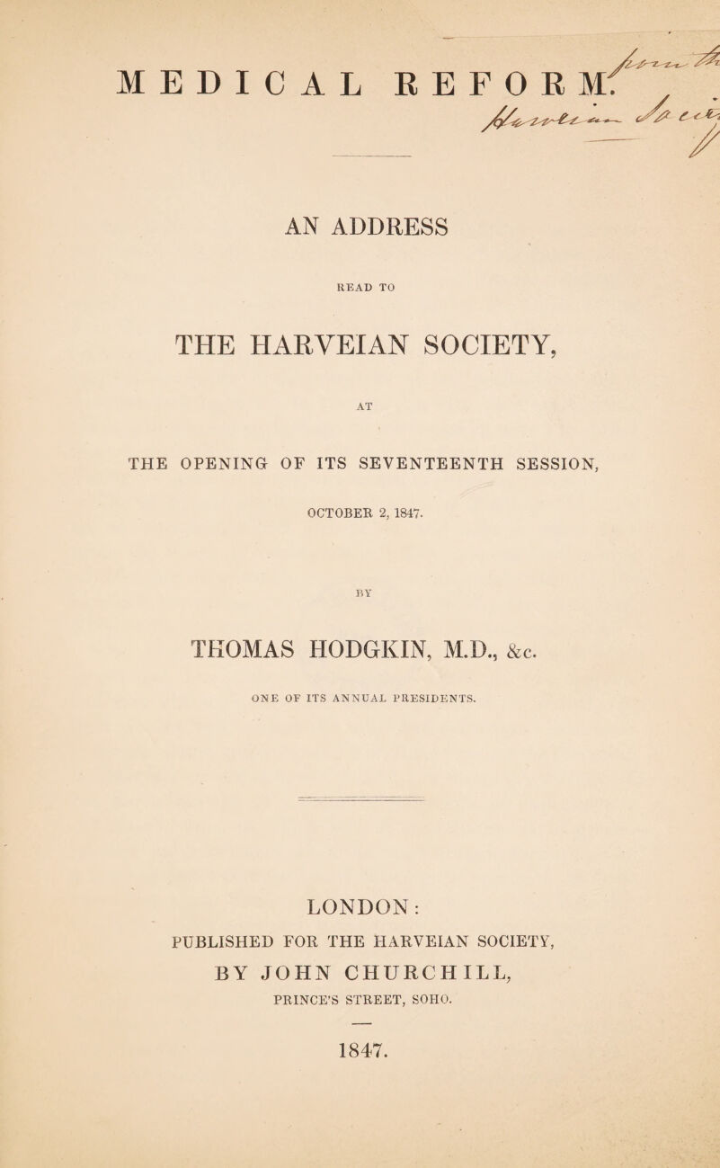 AN ADDRESS READ TO THE HARVEIAN SOCIETY, THE OPENING OF ITS SEVENTEENTH SESSION, OCTOBER 2, 1847. THOMAS HODGKIN, M.D., &c. ONE OF ITS ANNUAL PRESIDENTS. LONDON: PUBLISHED FOR THE HARVEIAN SOCIETY, BY JOHN CHURCHILL, PRINCE’S STREET, SOHO. 1847.