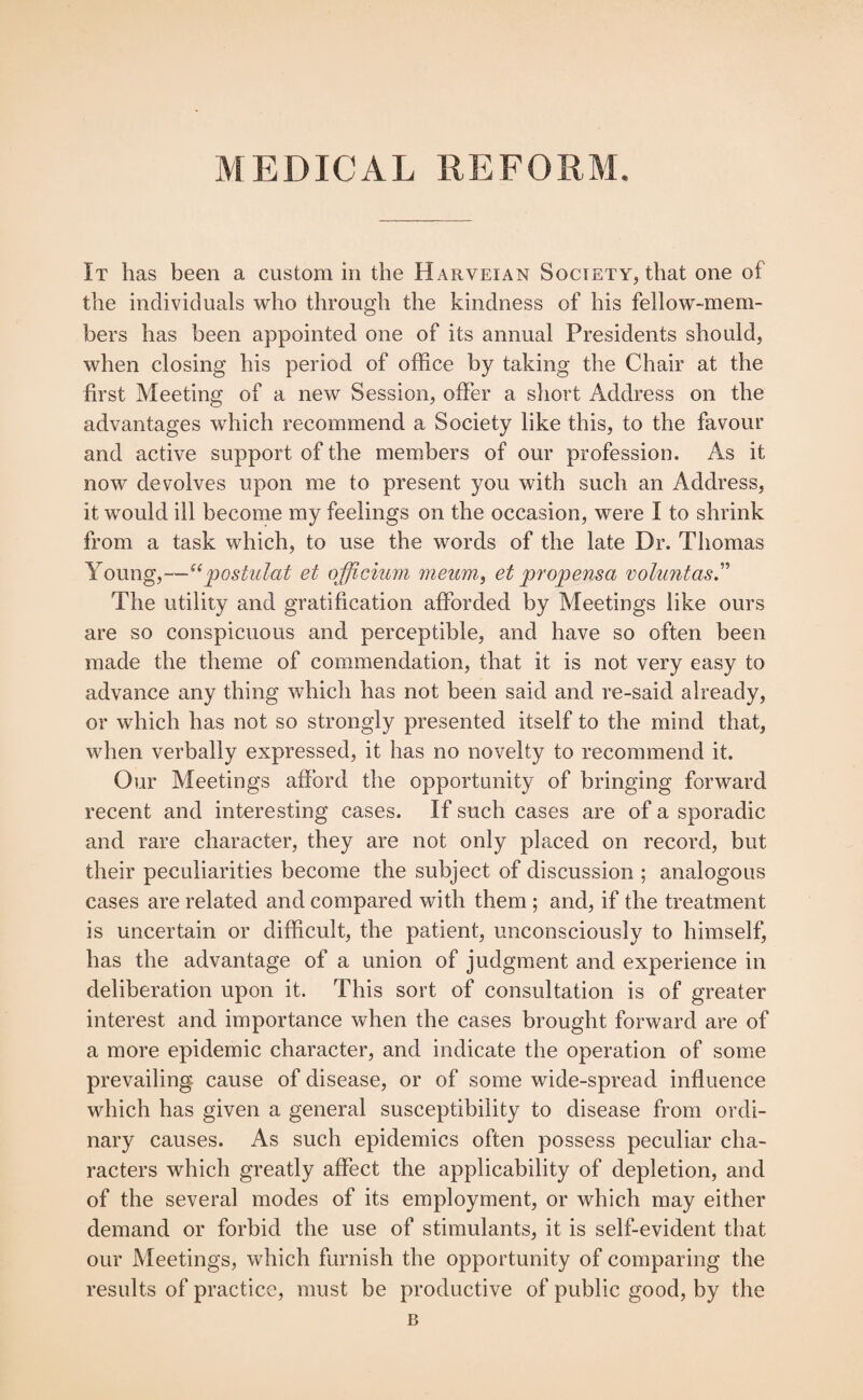 It has been a custom in the Harveian Society, that one of the individuals who through the kindness of his fellow-mem¬ bers has been appointed one of its annual Presidents should, when closing his period of office by taking the Chair at the first Meeting of a new Session, offer a short Address on the advantages which recommend a Society like this, to the favour and active support of the members of our profession. As it now devolves upon me to present you with such an Address, it would ill become my feelings on the occasion, were I to shrink from a task which, to use the words of the late Dr. Thomas Young,—“postulat et officium meum, et propensct voluntas.” The utility and gratification afforded by Meetings like ours are so conspicuous and perceptible, and have so often been made the theme of commendation, that it is not very easy to advance any thing which has not been said and re-said already, or which has not so strongly presented itself to the mind that, when verbally expressed, it has no novelty to recommend it. Our Meetings afford the opportunity of bringing forward recent and interesting cases. If such cases are of a sporadic and rare character, they are not only placed on record, but their peculiarities become the subject of discussion ; analogous cases are related and compared with them ; and, if the treatment is uncertain or difficult, the patient, unconsciously to himself, has the advantage of a union of judgment and experience in deliberation upon it. This sort of consultation is of greater interest and importance when the cases brought forward are of a more epidemic character, and indicate the operation of some prevailing cause of disease, or of some wide-spread influence which has given a general susceptibility to disease from ordi¬ nary causes. As such epidemics often possess peculiar cha¬ racters which greatly affect the applicability of depletion, and of the several modes of its employment, or which may either demand or forbid the use of stimulants, it is self-evident that our Meetings, which furnish the opportunity of comparing the results of practice, must be productive of public good, by the