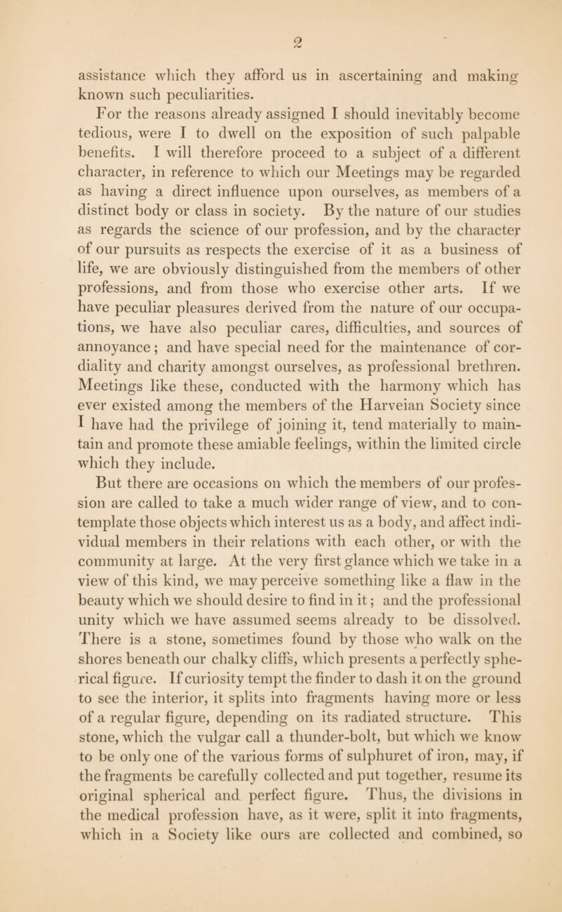 assistance which they afford us in ascertaining and making known such peculiarities. For the reasons already assigned I should inevitably become tedious, were I to dwell on the exposition of such palpable benefits. I will therefore proceed to a subject of a different character, in reference to which our Meetings may be regarded as having a direct influence upon ourselves, as members of a distinct body or class in society. By the nature of our studies as regards the science of our profession, and by the character of our pursuits as respects the exercise of it as a business of life, we are obviously distinguished from the members of other professions, and from those who exercise other arts. If we have peculiar pleasures derived from the nature of our occupa¬ tions, we have also peculiar cares, difficulties, and sources of annoyance; and have special need for the maintenance of cor¬ diality and charity amongst ourselves, as professional brethren. Meetings like these, conducted with the harmony which has ever existed among the members of the Harveian Society since I have had the privilege of joining it, tend materially to main¬ tain and promote these amiable feelings, within the limited circle which they include. But there are occasions on which the members of our profes¬ sion are called to take a much wider range of view, and to con¬ template those objects which interest us as a body, and affect indi¬ vidual members in their relations with each other, or with the community at large. At the very first glance which we take in a view of this kind, we may perceive something like a flaw in the beauty which we should desire to find in it; and the professional unity which we have assumed seems already to be dissolved. There is a stone, sometimes found by those who walk on the shores beneath our chalky cliffs, which presents a perfectly sphe¬ rical figux’e. If curiosity tempt the finder to dash it on the ground to see the interior, it splits into fragments having more or less of a regular figure, depending on its radiated structure. This stone, which the vulgar call a thunder-bolt, but which we know to be only one of the various forms of sulphuret of iron, may, if the fragments be carefully collected and put together, resume its original spherical and perfect figure. Thus, the divisions in the medical profession have, as it were, split it into fragments, which in a Society like ours are collected and combined, so