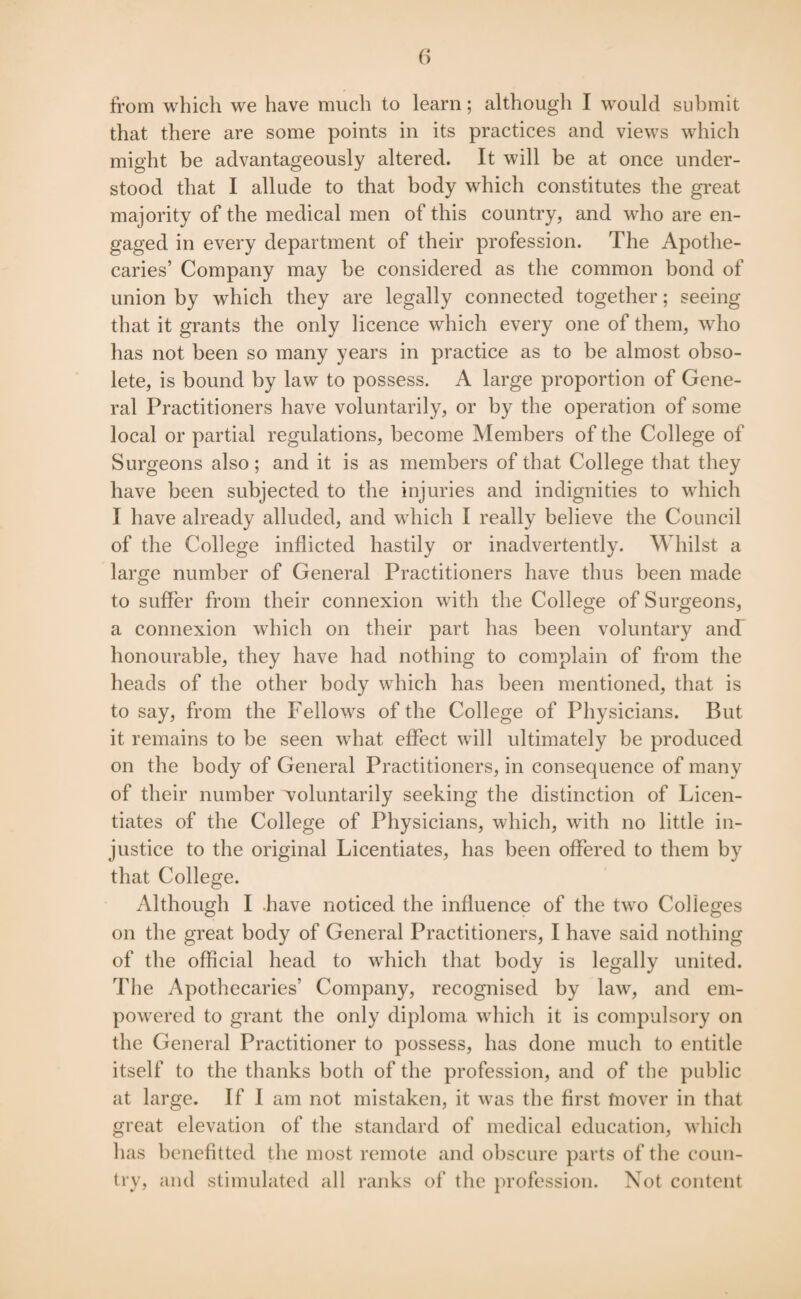 from which we have much to learn; although I would submit that there are some points in its practices and views which might be advantageously altered. It will be at once under¬ stood that I allude to that body which constitutes the great majority of the medical men of this country, and who are en¬ gaged in every department of their profession. The Apothe¬ caries’ Company may be considered as the common bond of union by which they are legally connected together; seeing that it grants the only licence which every one of them, who has not been so many years in practice as to be almost obso¬ lete, is bound by law to possess. A large proportion of Gene¬ ral Practitioners have voluntarily, or by the operation of some local or partial regulations, become Members of the College of Surgeons also; and it is as members of that College that they have been subjected to the injuries and indignities to which I have already alluded, and which I really believe the Council of the College inflicted hastily or inadvertently. Whilst a large number of General Practitioners have thus been made to suffer from their connexion with the College of Surgeons, a connexion which on their part has been voluntary and honourable, they have had nothing to complain of from the heads of the other body which has been mentioned, that is to say, from the Fellows of the College of Physicians. But it remains to be seen what effect will ultimately be produced on the body of General Practitioners, in consequence of many of their number voluntarily seeking the distinction of Licen¬ tiates of the College of Physicians, which, with no little in¬ justice to the original Licentiates, has been offered to them by that College. Although I .have noticed the influence of the two Colleges on the great body of General Practitioners, I have said nothing of the official head to which that body is legally united. The Apothecaries’ Company, recognised by law, and em¬ powered to grant the only diploma which it is compulsory on the General Practitioner to possess, has done much to entitle itself to the thanks both of the profession, and of the public at large. If I am not mistaken, it was the first tnover in that great elevation of the standard of medical education, which has benefitted the most remote and obscure parts of the coun¬ try, and stimulated all ranks of the profession. Not content