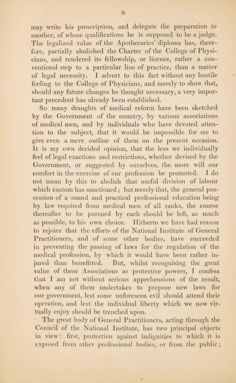 may write his prescription, and delegate the preparation to another, of whose qualifications he is supposed to be a judge. The legalized value of the Apothecaries’ diploma has, there¬ fore, partially abolished the Charter of the College of Physi¬ cians, and rendered its fellowship, or licence, rather a con¬ ventional step to a particular line of practice, than a matter of legal necessity. I advert to this fact without any hostile feeling to the College of Physicians, and merely to show that, should any future changes be thought necessary, a very impor¬ tant precedent has already been established. So many draughts of medical reform have been sketched by the Government of the country, by various associations of medical men, and by individuals who have devoted atten¬ tion to the subject, that it would be impossible for me to give even a mere outline of them on the present occasion. It is my own decided opinion, that the less we individually feel of legal exactions and restrictions, whether devised by the Government, or suggested by ourselves, the more will our comfort in the exercise of our profession be promoted. I do not mean by this to abolish that useful division of labour which custom has sanctioned ; but merely that, the general pos¬ session of a sound and practical professional education being by law required from medical men of all ranks, the course thereafter to be pursued by each should be left, as much as possible, to his own choice. Hitherto we have had reason to rejoice that the efforts of the National Institute of General Practitioners, and of some other bodies, have succeeded in preventing the passing of laws for the regulation of the medical profession, by which it would have been rather in¬ jured than benefitted. But, whilst recognising the great value of these Associations as protective powers, I confess that I am not without serious apprehensions of the result, when any of them undertakes to propose new laws for our government, lest some unforeseen evil should attend their operation, and lest the individual liberty which we now vir¬ tually enjoy should be trenched upon. The great body of General Practitioners, acting through the Council of the National Institute, has two principal objects in view: first, protection against indignities to which it is exposed from other professional bodies, or from the public;