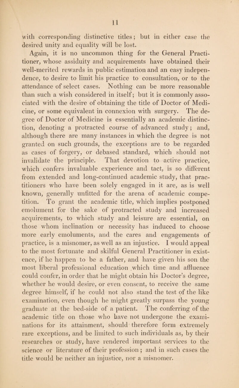 with corresponding distinctive titles; but in either case the desired unity and equality will be lost. Again, it is no uncommon thing for the General Practi¬ tioner, whose assiduity and acquirements have obtained their well-merited rewards in public estimation and an easy indepen¬ dence, to desire to limit his practice to consultation, or to the attendance of select cases. Nothing can be more reasonable than such a wish considered in itself; but it is commonly asso¬ ciated with the desire of obtaining the title of Doctor of Medi¬ cine, or some equivalent in connexion with surgery. The de¬ gree of Doctor of Medicine is essentially an academic distinc¬ tion, denoting a protracted course of advanced study; and, although there are many instances in which the degree is not granted on such grounds, the exceptions are to be regarded as cases of forgery, or debased standard, which should not invalidate the principle. That devotion to active practice, which confers invaluable experience and tact, is so different from extended and long-continued academic study, that prac¬ titioners who have been solely engaged in it are, as is well known, generally unfitted for the arena of academic compe¬ tition. To grant the academic title, which implies postponed emolument for the sake of protracted study and increased acquirements, to which study and leisure are essential, on those whom inclination or necessity has induced to choose more early emoluments, and the cares and engagements of practice, is a misnomer, as well as an injustice. I would appeal to the most fortunate and skilful General Practitioner in exist¬ ence, if he happen to be a father, and have given his son the most liberal professional education which time and affluence could confer, in order that he might obtain his Doctor’s degree, whether he would desire, or even consent, to receive the same degree himself, if he could not also stand the test of the like examination, even though he might greatly surpass the young graduate at the bed-side of a patient. The conferring of the academic title on those who have not undergone the exami¬ nations for its attainment, should therefore form extremely rare exceptions, and be limited to such individuals as, by their researches or study, have rendered important services to the science or literature of their profession ; and in such cases the title would be neither an injustice, nor a misnomer.