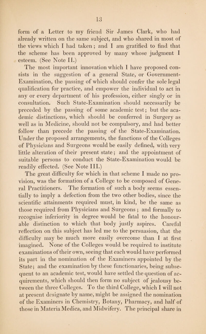 IS form of a Letter to my friend Sir James Clark, who had already written on the same subject, and who shared in most of the views which I had taken; and I am gratified to find that the scheme has been approved by many whose judgment I esteem. (See Note II.) The most important innovation which I have proposed con¬ sists in the suggestion of a general State, or Government- Examination, the passing of which should confer the sole legal qualification for practice, and empower the individual to act in any or every department of his profession, either singly or in consultation. Such State-Examination should necessarily be preceded by the passing of some academic test; but the aca¬ demic distinctions, which should be conferred in Surgery as well as in Medicine, should not be compulsory, and had better follow than precede the passing of the State-Examination. Under the proposed arrangements, the functions of the Colleges of Physicians and Surgeons would be easily defined, with very little alteration of their present state; and the appointment of suitable persons to conduct the State-Examination would be readily effected. (See Note III.) The great difficulty for which in that scheme I made no pro¬ vision, was the formation of a College to be composed of Gene¬ ral Practitioners. The formation of such a body seems essen¬ tially to imply a defection from the two other bodies, since the scientific attainments required must, in kind, be the same as those required from Physicians and Surgeons ; and formally to recognise inferiority in degree would be fatal to the honour¬ able distinction to which that body justly aspires. Careful reflection on this subject has led me to the persuasion, that the difficulty may be much more easily overcome than I at first imagined. None of the Colleges would be required to institute examinations of their own, seeing that each would have performed its part in the nomination of the Examiners appointed by the State; and the examination by these functionaries, being subse¬ quent to an academic test, would have settled the question of ac¬ quirements, which should then form no subject of jealousy be¬ tween the three Colleges. To the third College, which I will not at present designate by name, might be assigned the nomination of the Examiners in Chemistry, Botany, Pharmacy, and half of those in Materia Medica, and Midwifery. The principal share in