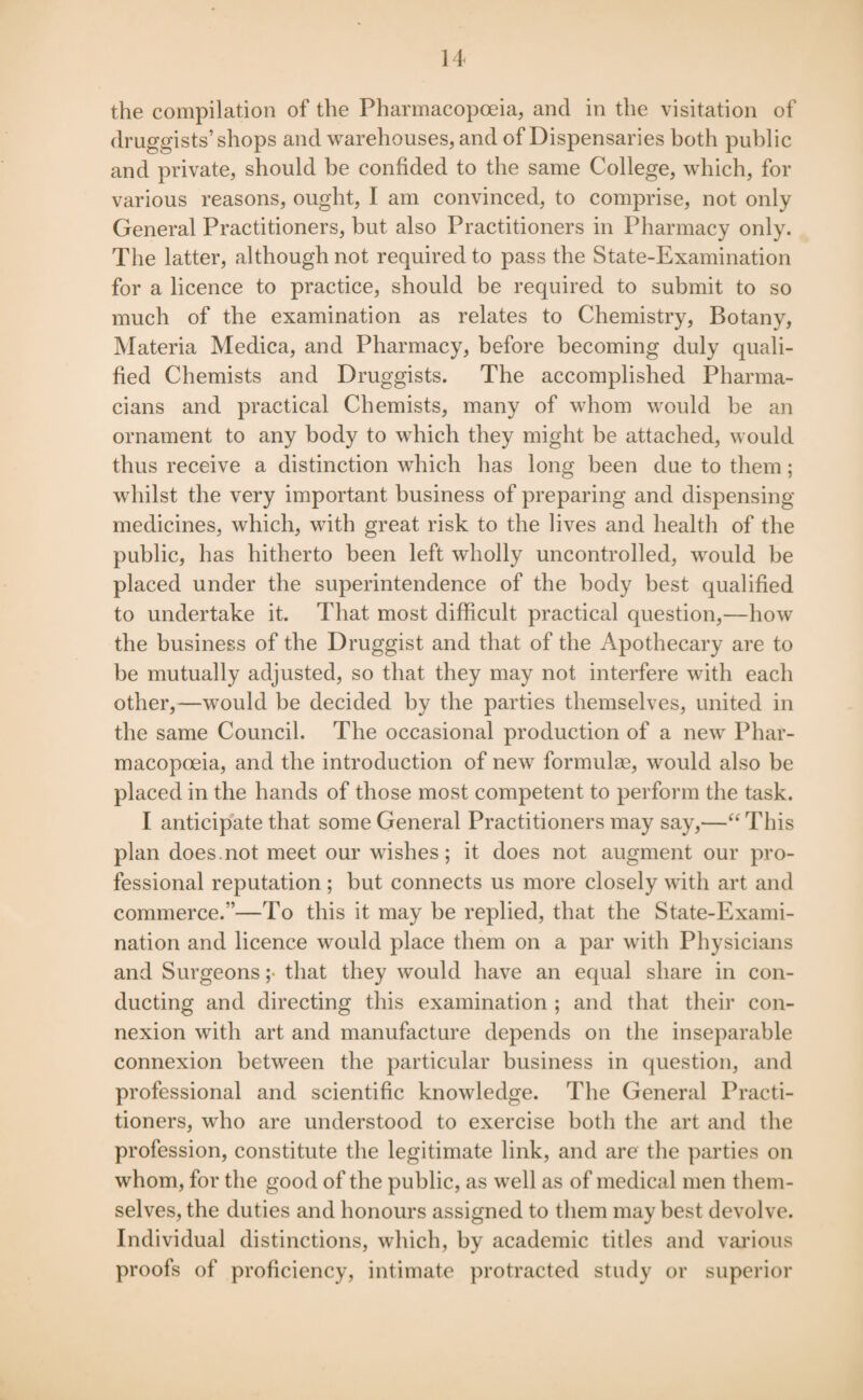 the compilation of the Pharmacopoeia, and in the visitation of druggists’shops and warehouses, and of Dispensaries both public and private, should be confided to the same College, which, for various reasons, ought, I am convinced, to comprise, not only General Practitioners, but also Practitioners in Pharmacy only. The latter, although not required to pass the State-Examination for a licence to practice, should be required to submit to so much of the examination as relates to Chemistry, Botany, Materia Medica, and Pharmacy, before becoming duly quali¬ fied Chemists and Druggists. The accomplished Pharma- cians and practical Chemists, many of whom would be an ornament to any body to which they might be attached, would thus receive a distinction which has long been due to them; whilst the very important business of preparing and dispensing medicines, which, with great risk to the lives and health of the public, has hitherto been left wholly uncontrolled, would be placed under the superintendence of the body best qualified to undertake it. That most difficult practical question,—how the business of the Druggist and that of the Apothecary are to be mutually adjusted, so that they may not interfere with each other,—would be decided by the parties themselves, united in the same Council. The occasional production of a new Phar¬ macopoeia, and the introduction of new formulae, would also be placed in the hands of those most competent to perform the task. I anticipate that some General Practitioners may say,—“This plan does.not meet our wishes ; it does not augment our pro¬ fessional reputation ; but connects us more closely with art and commerce.”—To this it may be replied, that the State-Exami¬ nation and licence would place them on a par with Physicians and Surgeons ;> that they would have an equal share in con¬ ducting and directing this examination ; and that their con¬ nexion with art and manufacture depends on the inseparable connexion between the particular business in question, and professional and scientific knowledge. The General Practi¬ tioners, who are understood to exercise both the art and the profession, constitute the legitimate link, and are the parties on whom, for the good of the public, as well as of medical men them¬ selves, the duties and honours assigned to them may best devolve. Individual distinctions, which, by academic titles and various proofs of proficiency, intimate protracted study or superior