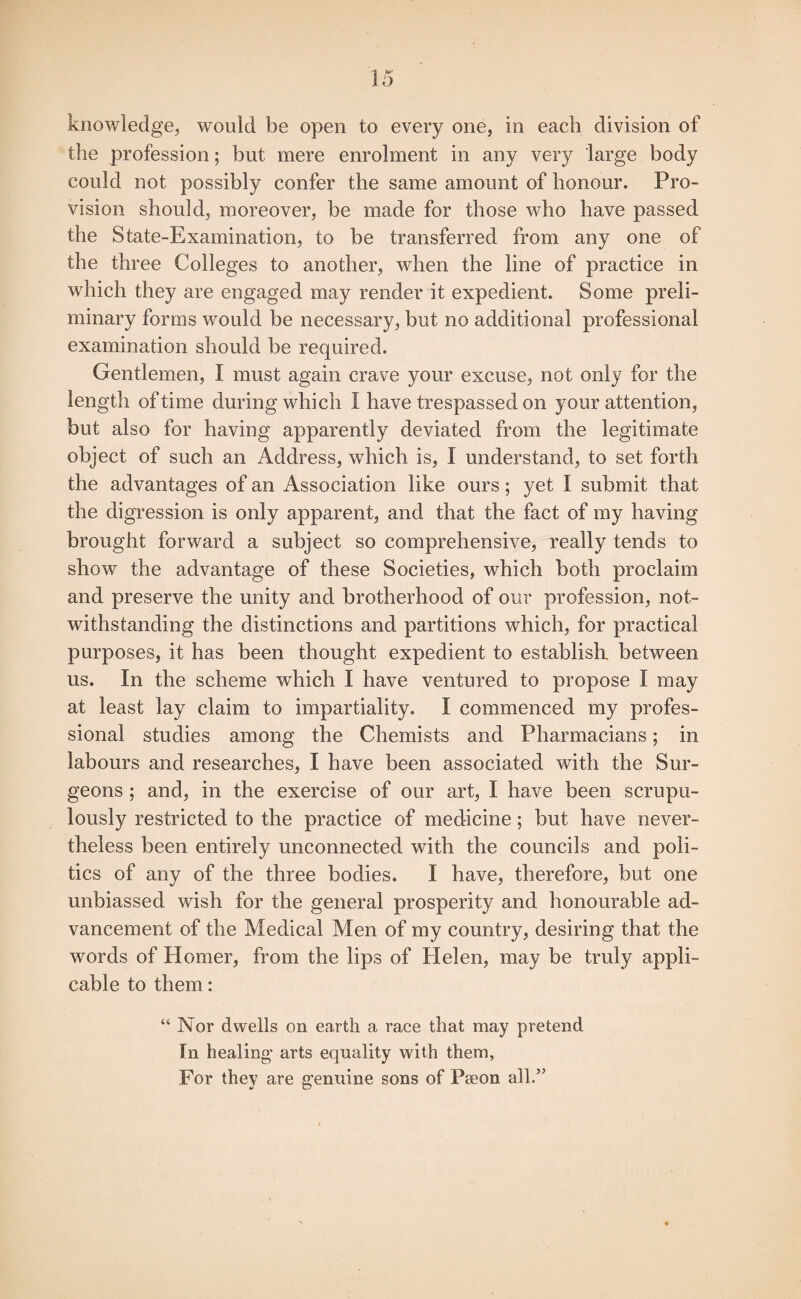 knowledge, would be open to every one, in each division of the profession; but mere enrolment in any very large body could not possibly confer the same amount of honour. Pro¬ vision should, moreover, be made for those who have passed the State-Examination, to be transferred from any one of the three Colleges to another, when the line of practice in which they are engaged may render it expedient. Some preli¬ minary forms would be necessary, but no additional professional examination should be required. Gentlemen, I must again crave your excuse, not only for the length of time during which I have trespassed on your attention, but also for having apparently deviated from the legitimate object of such an Address, which is, I understand, to set forth the advantages of an Association like ours; yet I submit that the digression is only apparent, and that the fact of my having brought forward a subject so comprehensive, really tends to show the advantage of these Societies, which both proclaim and preserve the unity and brotherhood of our profession, not¬ withstanding the distinctions and partitions which, for practical purposes, it has been thought expedient to establish, between us. In the scheme which I have ventured to propose I may at least lay claim to impartiality. I commenced my profes¬ sional studies among the Chemists and Pharmacians; in labours and researches, I have been associated with the Sur¬ geons ; and, in the exercise of our art, I have been scrupu¬ lously restricted to the practice of medicine; but have never¬ theless been entirely unconnected with the councils and poli¬ tics of any of the three bodies. I have, therefore, but one unbiassed wish for the general prosperity and honourable ad¬ vancement of the Medical Men of my country, desiring that the words of Homer, from the lips of Helen, may be truly appli¬ cable to them: “ Nor dwells on earth a race that may pretend In healing arts equality with them, For they are genuine sons of Paeon all.”