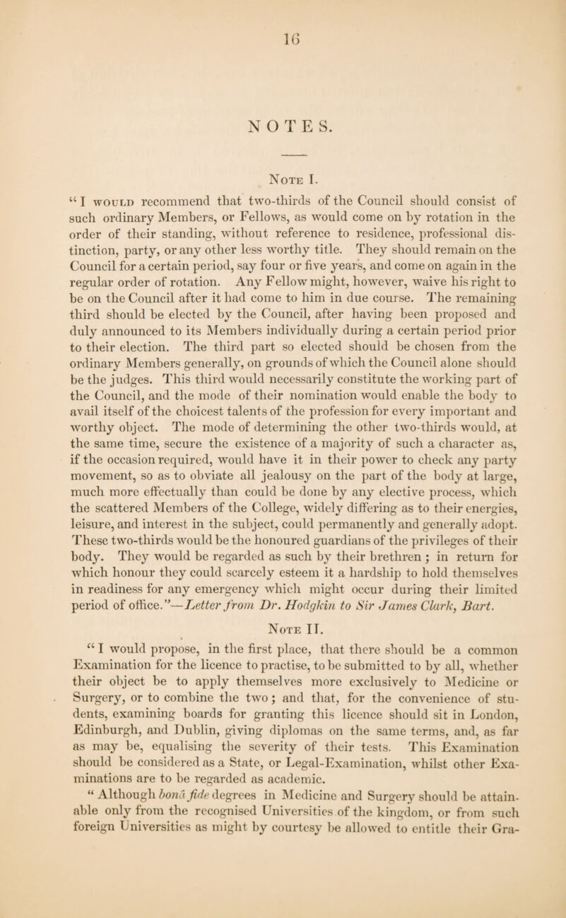 NOTES. Note I. “ I would recommend that two-thirds of the Council should consist of such ordinary Members, or Fellows, as would come on by rotation in the order of their standing, without reference to residence, professional dis¬ tinction, party, or any other less worthy title. They should remain on the Council for a certain period, say four or five years, and come on again in the regular order of rotation. Any Fellow might, however, waive his right to be on the Council after it had come to him in due course. The remaining third should be elected by the Council, after having been proposed and duly announced to its Members individually during a certain period prior to their election. The third part so elected should be chosen from the ordinary Members generally, on grounds of which the Council alone should be the judges. This third would necessarily constitute the working part of the Council, and the mode of their nomination would enable the body to avail itself of the choicest talents of the profession for every important and worthy object. The mode of determining the other two-tliirds would, at the same time, secure the existence of a majority of such a character as, if the occasion required, would have it in their power to check any party movement, so as to obviate all jealousy on the part of the body at large, much more effectually than could be done by any elective process, which the scattered Members of the College, widely differing as to their energies, leisure, and interest in the subject, could permanently and generally adopt. These two-thirds would be the honoured guardians of the privileges of their body. They would be regarded as such by their brethren ; in return for which honour they could scarcely esteem it a hardship to hold themselves in readiness for any emergency which might occur during their limited period of office.”—Letter from Dr. Hodgkin to Sir James Clark, Bart. Note IT. “ I would propose, in the first place, that there should be a common Examination for the licence to practise, to be submitted to by all, whether their object be to apply themselves more exclusively to Medicine or Surgery, or to combine the two; and that, for the convenience of stu¬ dents, examining boards for granting this licence should sit in London, Edinburgh, and Dublin, giving diplomas on the same terms, and, as far as may be, equalising the severity of their tests. This Examination should be considered as a State, or Legal-Examination, whilst other Exa¬ minations are to be regarded as academic. “ Although bond fide degrees in Medicine and Surgery should be attain¬ able only from the recognised Universities of the kingdom, or from such foreign Universities as might by courtesy be allowed to entitle their Ora-