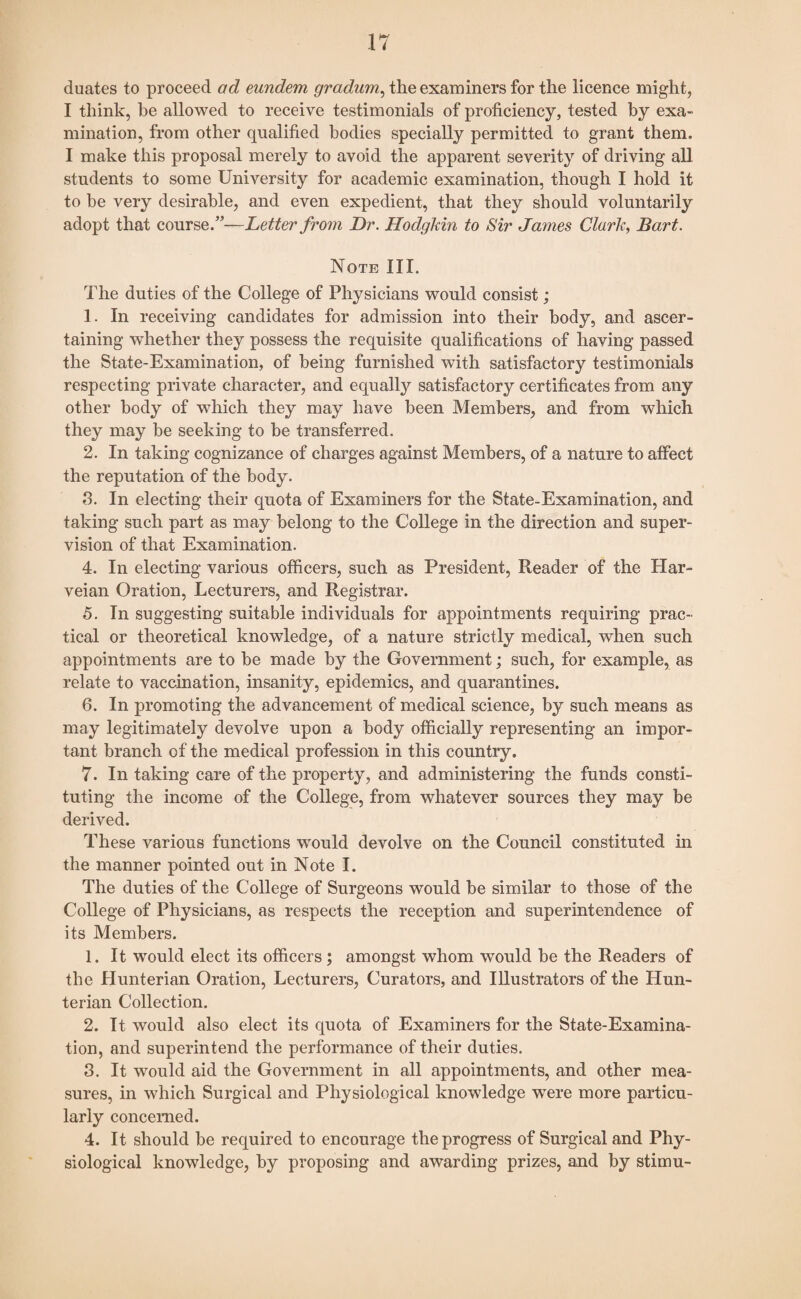 duates to proceed ad eundem gradam, the examiners for the licence might, I think, he allowed to receive testimonials of proficiency, tested by exa¬ mination, from other qualified bodies specially permitted to grant them. I make this proposal merely to avoid the apparent severity of driving all students to some University for academic examination, though I hold it to be very desirable, and even expedient, that they should voluntarily adopt that course.”—Letter from Dr. Hodgkin to Sir James Clark, Bart. Note III. The duties of the College of Physicians would consist; 1. In receiving candidates for admission into their body, and ascer¬ taining whether they possess the requisite qualifications of having passed the State-Examination, of being furnished with satisfactory testimonials respecting private character, and equally satisfactory certificates from any other body of which they may have been Members, and from which they may be seeking to be transferred. 2. In taking cognizance of charges against Members, of a nature to affect the reputation of the body. 3. In electing their quota of Examiners for the State-Examination, and taking such part as may belong to the College in the direction and super¬ vision of that Examination. 4. In electing various officers, such as President, Reader of the Har- veian Oration, Lecturers, and Registrar. 5. In suggesting suitable individuals for appointments requiring prac¬ tical or theoretical knowledge, of a nature strictly medical, when such appointments are to be made by the Government; such, for example, as relate to vaccination, insanity, epidemics, and quarantines. 6. In promoting the advancement of medical science, by such means as may legitimately devolve upon a body officially representing an impor¬ tant branch of the medical profession in this country. 7. In taking care of the property, and administering the funds consti¬ tuting the income of the College, from whatever sources they may be derived. These various functions would devolve on the Council constituted hi the manner pointed out in Note I. The duties of the College of Surgeons would be similar to those of the College of Physicians, as respects the reception and superintendence of its Members. 1. It would elect its officers ; amongst whom would be the Readers of the Hunterian Oration, Lecturers, Curators, and Illustrators of the Hun¬ terian Collection. 2. It would also elect its quota of Examiners for the State-Examina¬ tion, and superintend the performance of their duties. 3. It would aid the Government in all appointments, and other mea¬ sures, in which Surgical and Physiological knowledge were more particu¬ larly concerned. 4. It should be required to encourage the progress of Surgical and Phy¬ siological knowledge, by proposing and awarding prizes, and by stimu-