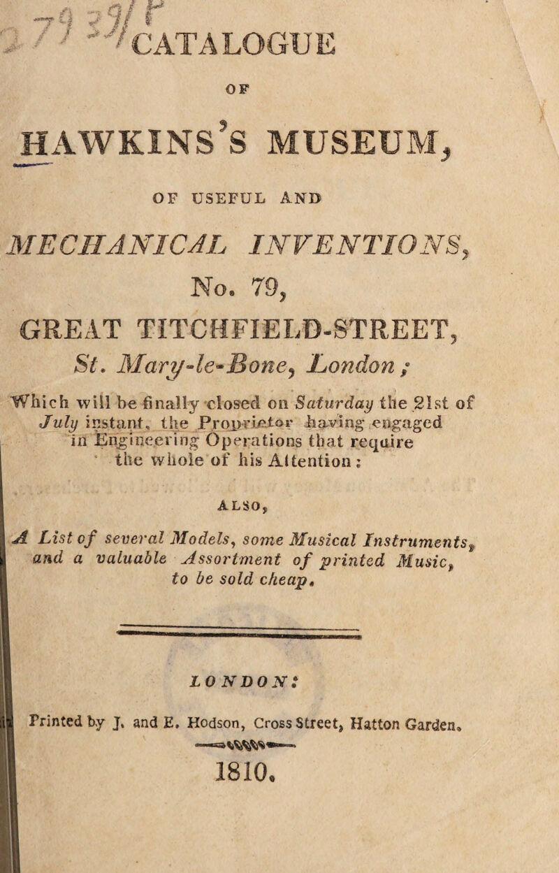 -rCl ?<if r '''CATALOGUE OF hawkins’s museum. OF USEFUL AND MECHANICAL INVENTIONS, No. 79, GREAT TITCHFIELD-STREET, St. Mary-le*Bone, London; Which will be finally closed on Saturday the 21st of July instant, the Proprietor having engaged in Engineering Operations that require the whole of his Attention : ALSO, A List of several Models, some Musical Instruments9 and a valuable Assortment of printed Music, to be sold cheap. LONDON: Printed by J. and E. Hodson, Cross Street, Hatton Garden, 1810,