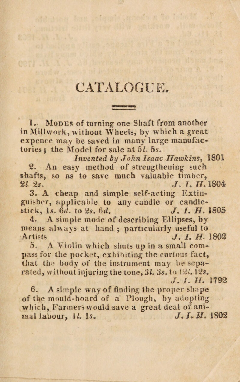 CATALOGUE. 1. Modes of turning one Shaft from another in Millwork, without Wheels, by which a great expence may be saved in many large manufac¬ tories} the Model for sale at 5/. 5s. Invented by John Isaac Hawkins, 1801 2. An easy method of strengthening such shafts, so as to save much valuable timber, 21 2s. J. I. II. 1804 3. A cheap and simple self-acting Extin- guisber, applicable to any candle or candle¬ stick, Is. 6d. to 2s. C)d. J. I. II. 1805 4. A simple mode of describing Ellipses, by means always at hand ; particularly useful to Artists ‘ J. L H. 1802 5. A Violin which shuts up in a small com¬ pass for the pock ‘t, exhibiting the curious fact, that the body of the instrument may be sepa¬ rated, without injuring the tone, 31. 3s. to 121.12$. J. I. II. 1792 6. A simple way of finding the proper shape of the mould-board of a Plough, by adopting which, Farmers would save a great deal of ani¬ mal labour, 1/. Is. J.I. H. 1S02