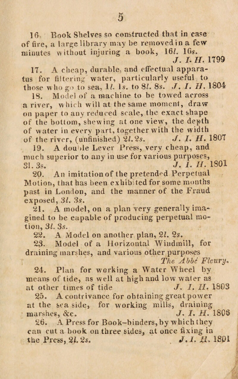 16: Book Shelves so constructed that in case of fire, a large library may be removed in a few minutes without injuring a book, 16Z. 16s. J. L II. 1799 17. A cheap, durable, and effectual appara¬ tus for filtering water, particularly useful to those who go to sea, 1Z. Is. to 8Z. 8s. J. I. II. 1804 18. Model of a machine to be towed across a river, which will at the same moment, draw on paper to any reduced scale, the exact shape of the bottom, shew ing at one view, the depth of water in every part, together with the width of the river, (unfinished) 2Z. 2s. J. I. II. 1807 19. A double Lever Press, very cheap, and much superior to any in use for various purposes, SI. 3s. J* I. H. 1801 20. An imitation of the pretended Perpetual Motion, that has been exhibited for some months past in London, and the manner of the Fraud exposed, 31. 3s. 21. A model, on a plan very generally ima¬ gined to be eapable of producing perpetual mo¬ tion, 3Z. 3s. 22. A Model on another plan, 2Z. 2s. 23. Model of a Horizontal Windmill, for draining marshes, and various other purposes The Abbe Fleury, 24. Plan for working a Water Wheel by means of tide, as well at high and low water as at other times of tide J. I. II. 1803 25. A contrivance for obtaining great power at the sea side, for working mills, draining marshes, &c. J. I. TI. ISOS 26. A Press for Book-binders, by which they can cut a book on three sides, at once fixing in the Press, 21.2s. J.l. II, 1801