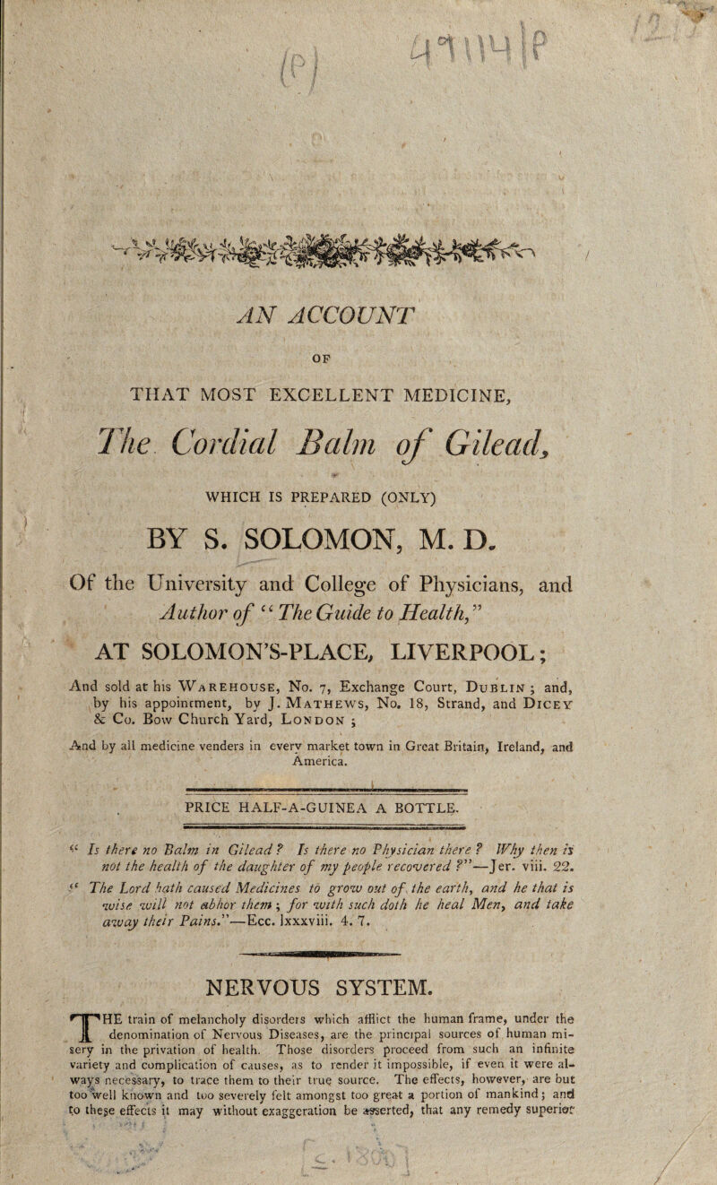 < AN ACCOUNT OF THAT MOST EXCELLENT MEDICINE, The Cordial Balm of Gilead, WHICH IS PREPARED (ONLY) BY S. SOLOMON, M. D. Of the University and College of Physicians, and Author of “The Guide to Health, ” AT SOLOMON’S-PLACE, LIVERPOOL; And sold at his Warehouse, No. 7, Exchange Court, Dublin; and, by his appointment, by J. Mathews, No. 18, Strand, and Dicey & Co. Bow Church Yard, London ; And by all medicine venders in every market town in Great Britain, Ireland, and America. * ' l . 'i .. ■ ■■■«««. PRICE HALF-A-GUINEA A BOTTLE. o Is there no Balm in Gilead ? Is there no Physician there ? Why then ii not the health of the daughter of my people recovered ?”—Jer. viii. 22. U The Lord hath caused Medicines to grow out of, the earth, and he that is wise will not abhor them; for with such doth he heal Meny and take away their PainsT—Ecc. Ixxxviii. 4. 7. NERVOUS SYSTEM. THE train of melancholy disorders which afflict the human frame, under the denomination of Nervous Diseases, are the principal sources of human mi¬ sery in the privation of health. Those disorders proceed from such an infinite variety and complication of causes, as to render it impossible, if even it were al¬ ways necessary, to trace them to their true source. The effects, however, are but too well known and too severely felt amongst too great a portion of mankind; and to these effects it may without exaggeration be asserted, that any remedy superior “■***»*••