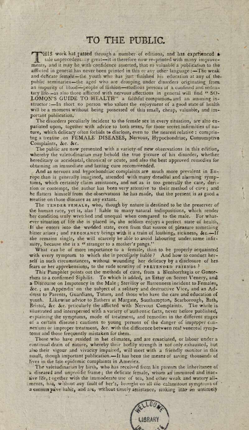 TO THE PUBLIC. THIS work has passed through a number of editions, and has experienced *• sale unprecedentaliy great—it is therefore now re-printed with many improve¬ ments, and it may be with confidence asserted, that so valuable a publication to the afflicted in genera), has never been printed in this or any other language »THe weak and delicate female—the youth who has just finished his education at any of the- pubiic seminaries—the aged who are drooping, under disorders originating from, an impurity of blood—people ol fashion—studious persons of a confined and seden¬ tary life-—as also those afflicted with nervous affections in general will find u SO¬ LOMON’S GUIDE TO HEALTH” a faithful companion*, and an amusing in¬ structor :—In short no person who values the enjoyment of a good state of health will be a moment without being possessed of this small, cheap, valuable, and im¬ portant publication. The disorders peculiarly incident to the female sex in every situation, are also ex¬ patiated upon, together with advice to both sexes, for those secret-infirmities of na¬ ture, which delicacy often forbids t® disclose, even to the nearest relative : compris¬ ing a treatise on FEMALE DISEASES, Nervous, Hypochondriac, Consumptive Complaints, &c. &c. The public are now presented with a variety of new observations in this edition, whereby the valetudinarian may behold the true picture of his disorder, whether hereditary ot accidental, chronical or acute, and also the best approved remedies for obtaining an immediate and lasting cure recommended. And as nervous and hypochondriac complaints are much more prevalent in Eu¬ rope than is generally imagined,, attended with many dreadful and alarming symp¬ toms, which certainly claim assistance, and not as is too generally the case, deri¬ sion or contempt, the author has been very attentive to their method of cu>e ; and he flatters himself from the observations he has made, that the present is as good a treatise on those diseases as any extant. The tender, female, who, though by nature is destined to be the preserver of the human race, yet is, alas ! liable to many natural indispositions, which render her condition truly wretched and unequal when compared to the male. For what¬ ever situation of life she is placed in, she seldom enjoys a perfect state of health. If she enters into the wedded state, even from that source of pleasure something bitter arises ; and precnancy brings with it a train of loathing, sickness, &c.—If she remains single, she will scarcely be able to avoid labouring under,some infir¬ mity, because she is a il stranger to a mother’s pangs.” Wiiat can be of more importance to a female, than to be properly acquainted with every symptom to which she is peculiarly liable ? And how to conduct her¬ self in such circumstances, without wounding her delicacy by a disclosure of her fears or her apprehensions, to the rude scrutiny of pretended friends ? This Pamphlet points out the methods of cure, from a Blenhorrhagia or Gonor¬ rhoea to a confirmed Siphilis. To which is added, an Essay on Secret Venery, and a Discourse on Impotency in the Male ; Sterility or Barrenness incident to Females, &c. ; an Appendix on the subject ot a solitary and destructive Vice, and an Ad¬ dress to Parents, Guardians, Tutors, and those who have the care and education of youth. Likewise advice to Bathers at Margate, Southampton, Scarborough, Bath, Bristol, &c. &c. prticularly tire afflicted with Nervous Complaints. The whole is illustrated and interspersed witfi a variety of authentic facts, never before published, explaining the symptoms, mode of treatment, and remedies in the different stages ol a certain disease : cautions to young persons of the danger of improper con¬ nexions or improper treatment, &c. with the difference between real venereal symp¬ toms and those frequently mistaken for them. Those who have resided in hot climates, and are emaciated, or labour under a continual drain of nature, whereby their bodity strength is not only .exhausted, bm also their vigour and vivacity impaired, will meet with a friendly monitor in this small, though important publication.—-It has been the means of saving thousands of lives in the late epidemic complaints in America. The valetudinarian by birth, who has received from his parents the inheritance of a diseased and unprolific frame; the delicate female, whom an immured and inac¬ tive life, t ogether with the immoderate use of tea, hnd other weak and watery ali- . ments, h.-u, without any fault of her’s, brought on all the calamitous symptoms of a consuni stive habit, and arc, without timely assistance, sinking into-an untimely